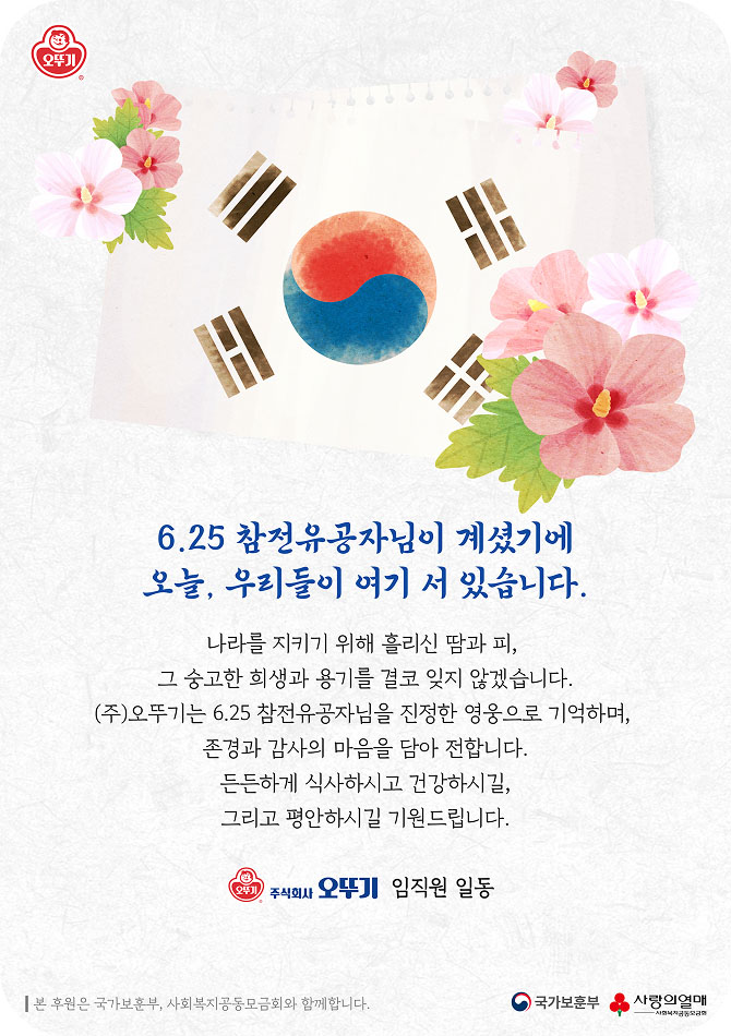 6.25 참전유공자님이 계셨기에 오늘, 우리들이 여기 서 있습니다. 나라를 지키기 위해 흘리신 땀과 피, 그 숭고한 희생과 용기를 결코 잊지 않겠습니다. (주)오뚜기는 6.25 참전유공자님을 진정한 영웅으로 기억하며, 존경과 감사의 마음을 담아 전합니다. 든든하게 식사하시고 건강하시길, 그리고 평안하시길 기원드립니다. 주식회사 오뚜기 임직원일동. 본 후원은 국가보훈부, 사회복지공동모금회와 함께합니다. 국가보훈부, 사랑의열매 로고.