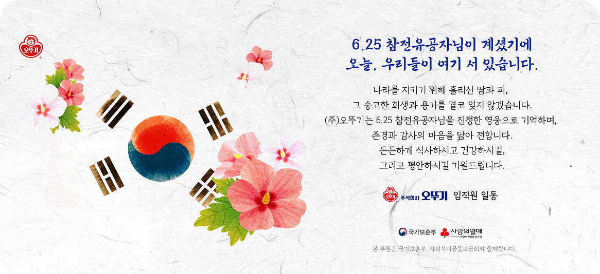 6.25 참전유공자님이 계셨기에 오늘, 우리들이 여기 서 있습니다. 나라를 지키기 위해 흘리신 땀과 피, 그 숭고한 희생과 용기를 결코 잊지 않겠습니다. (주)오뚜기는 6.25 참전유공자님을 진정한 영웅으로 기억하며, 존경과 감사의 마음을 담아 전합니다. 든든하게 식사하시고 건강하시길, 그리고 평안하시길 기원드립니다. 주식회사 오뚜기 임직원일동. 본 후원은 국가보훈부, 사회복지공동모금회와 함께합니다. 국가보훈부, 사랑의열매 로고.