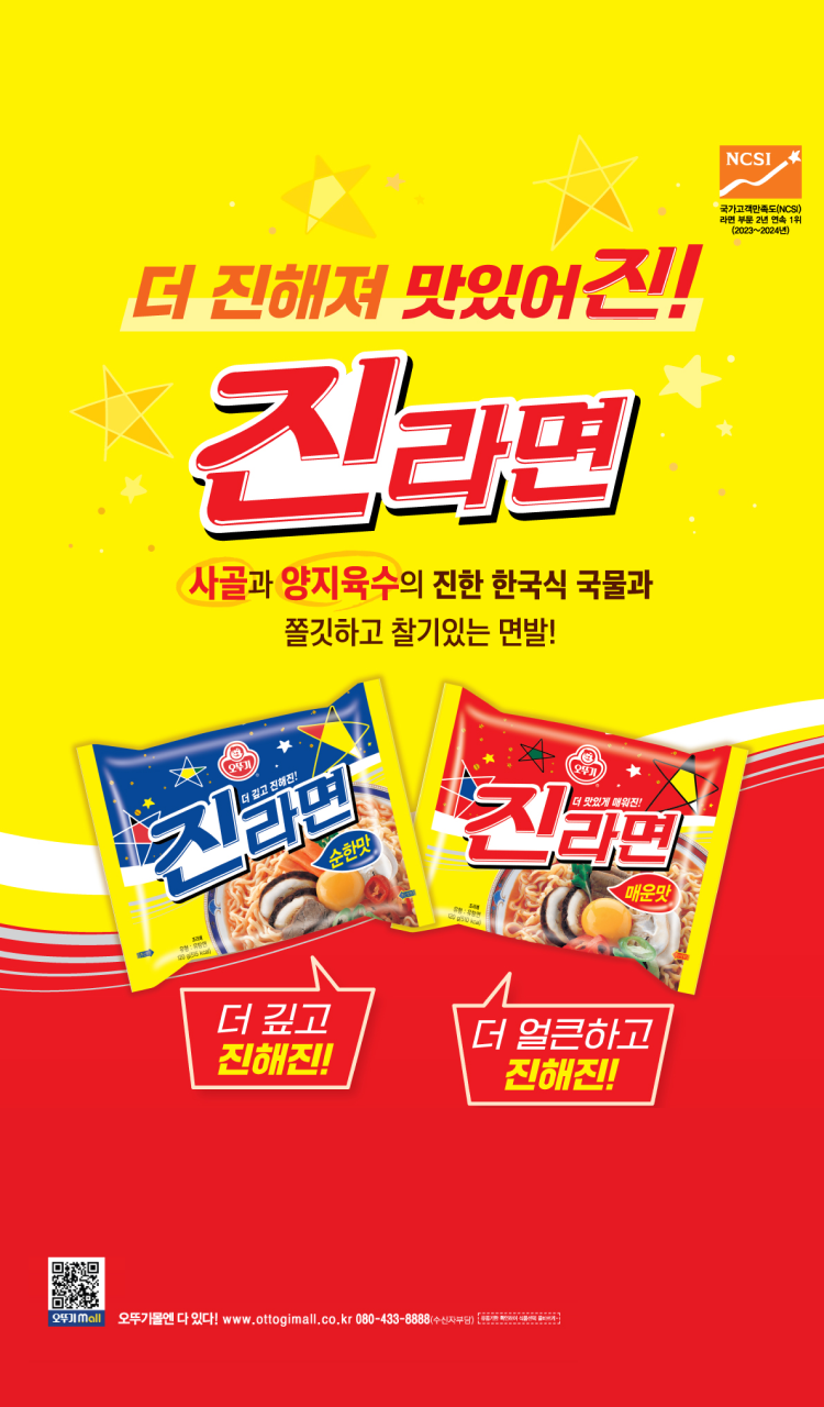 더 진해져 맛있어진!
국가고객만족도(NCSI) 라면 부문 2년 연속 1위(2023~2024년)
진라면
사골과 양지육수의 진한 한국식 국물과 쫄깃하고 찰기있는 면발!
더 깊고 진해진!
더 얼큰하고 진해진
오뚜기몰엔 다 있다! www.ottogimall.co.kr 080-433-8888(수신자부담)