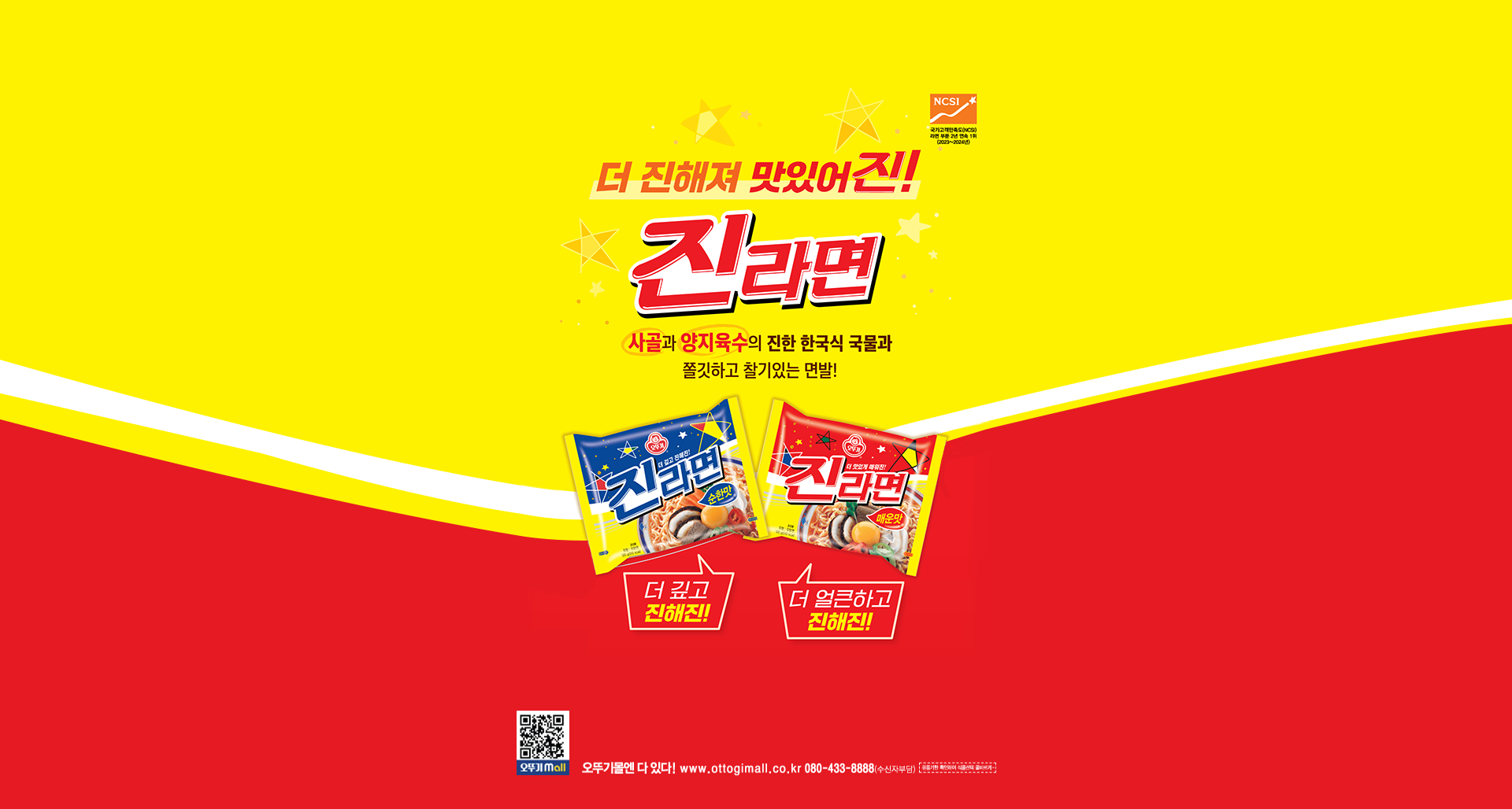 더 진해져 맛있어진!
국가고객만족도(NCSI) 라면 부문 2년 연속 1위(2023~2024년)
진라면
사골과 양지육수의 진한 한국식 국물과 쫄깃하고 찰기있는 면발!
더 깊고 진해진!
더 얼큰하고 진해진
오뚜기몰엔 다 있다! www.ottogimall.co.kr 080-433-8888(수신자부담)