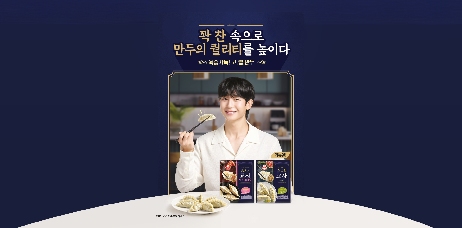 꽉 찬 속으로
만두의 퀄리티를 높이다
육즙가득! 고.퀄.만두
오뚜기 X.O.만두 모델 정해인