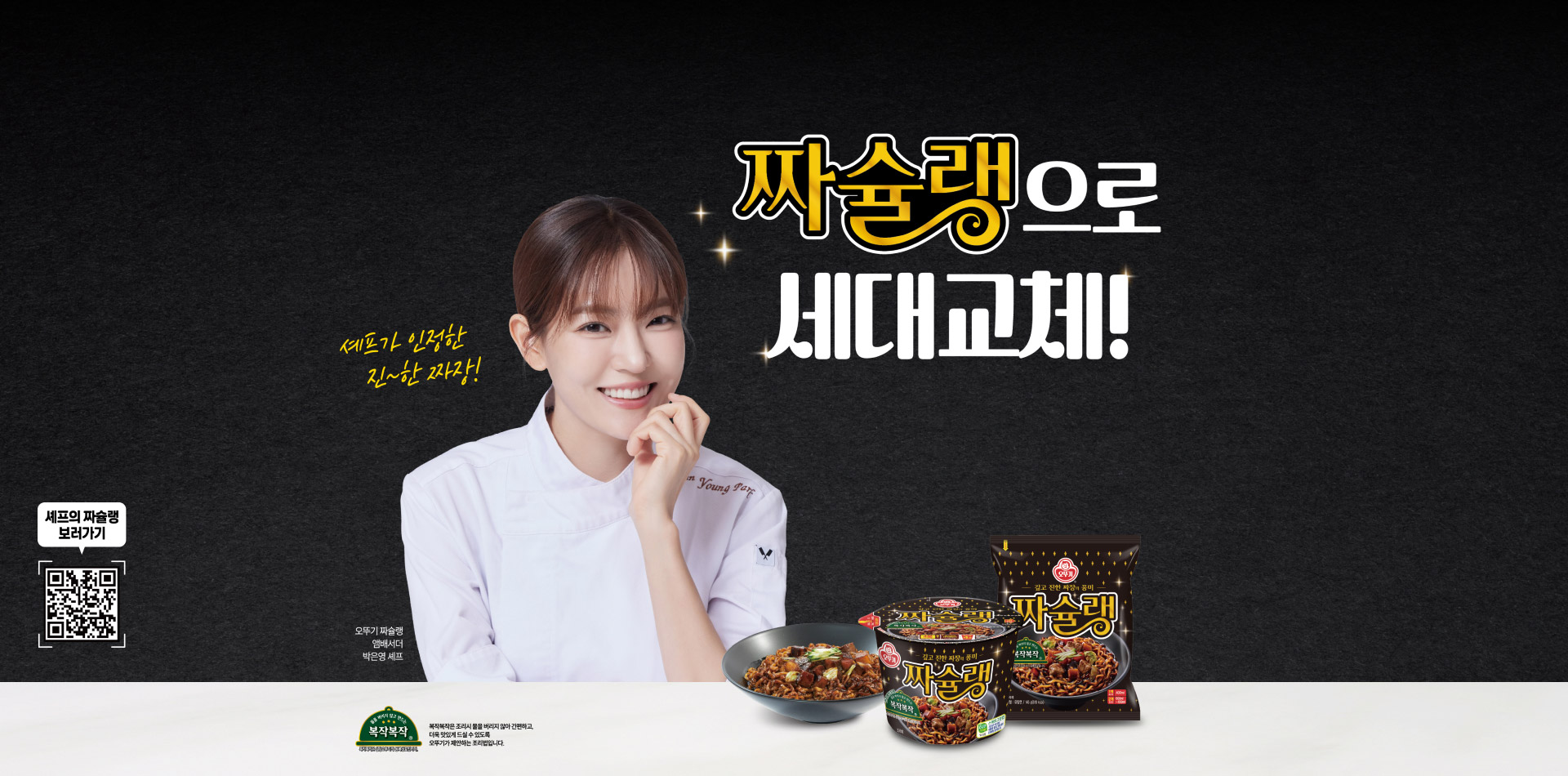 짜슐랭으로 세대교체!
셰프가 인정한 진~한 짜장!
셰프의 짜슐랭 보러가기
오뚜기 짜슐랭
앰배서더
박은영 셰프