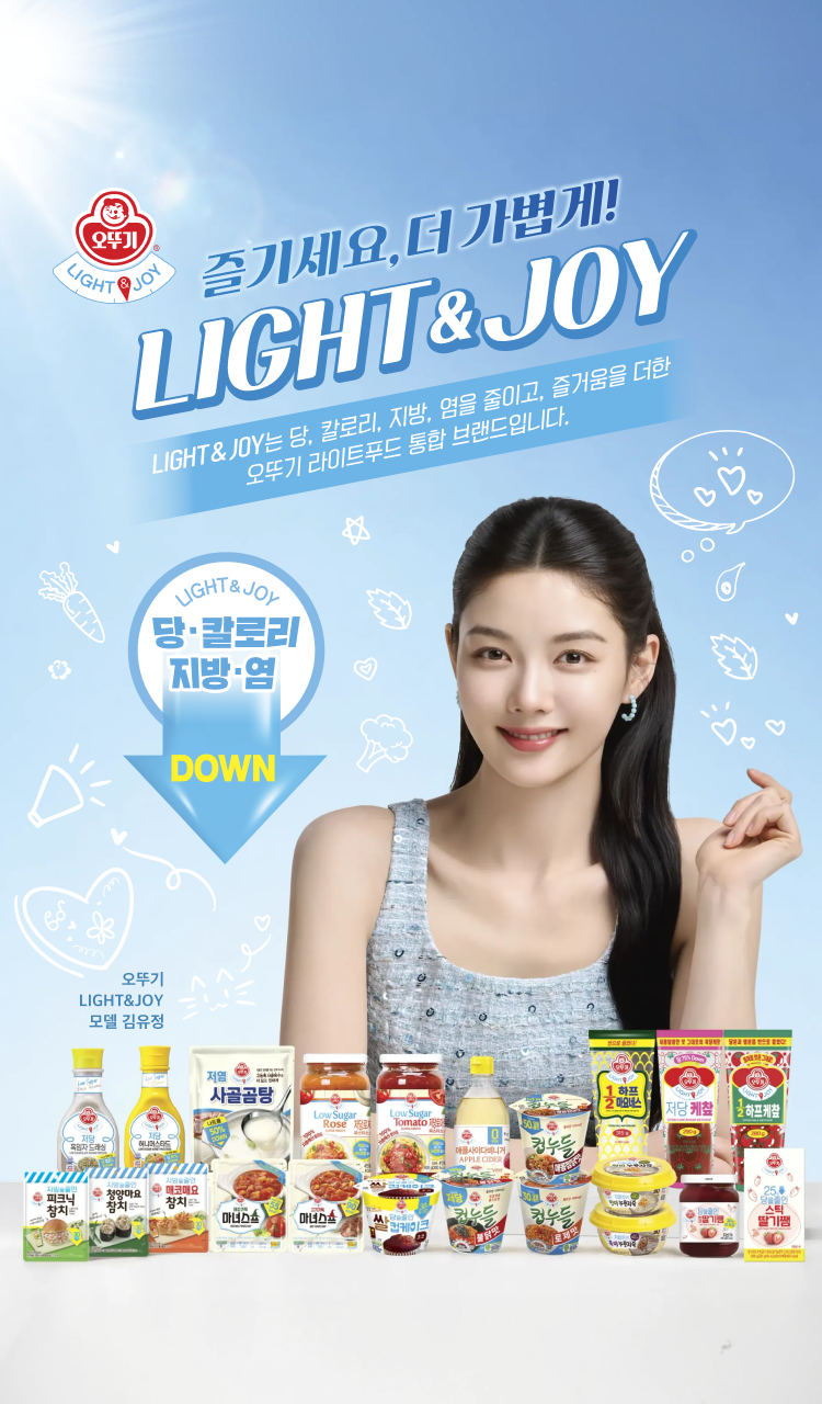 즐기세요, 더 가볍게!
LIGHT&JOY
LIGHT&JOY는 당, 칼로리, 지방, 염을 줄이고, 즐거움을 더한
오뚜기 라이트 통합 브랜드입니다.
LIGHT&JOY
당, 칼로리, 지방, 염 DOWN
오뚜기
LIGHT&JOY
모델 김유정