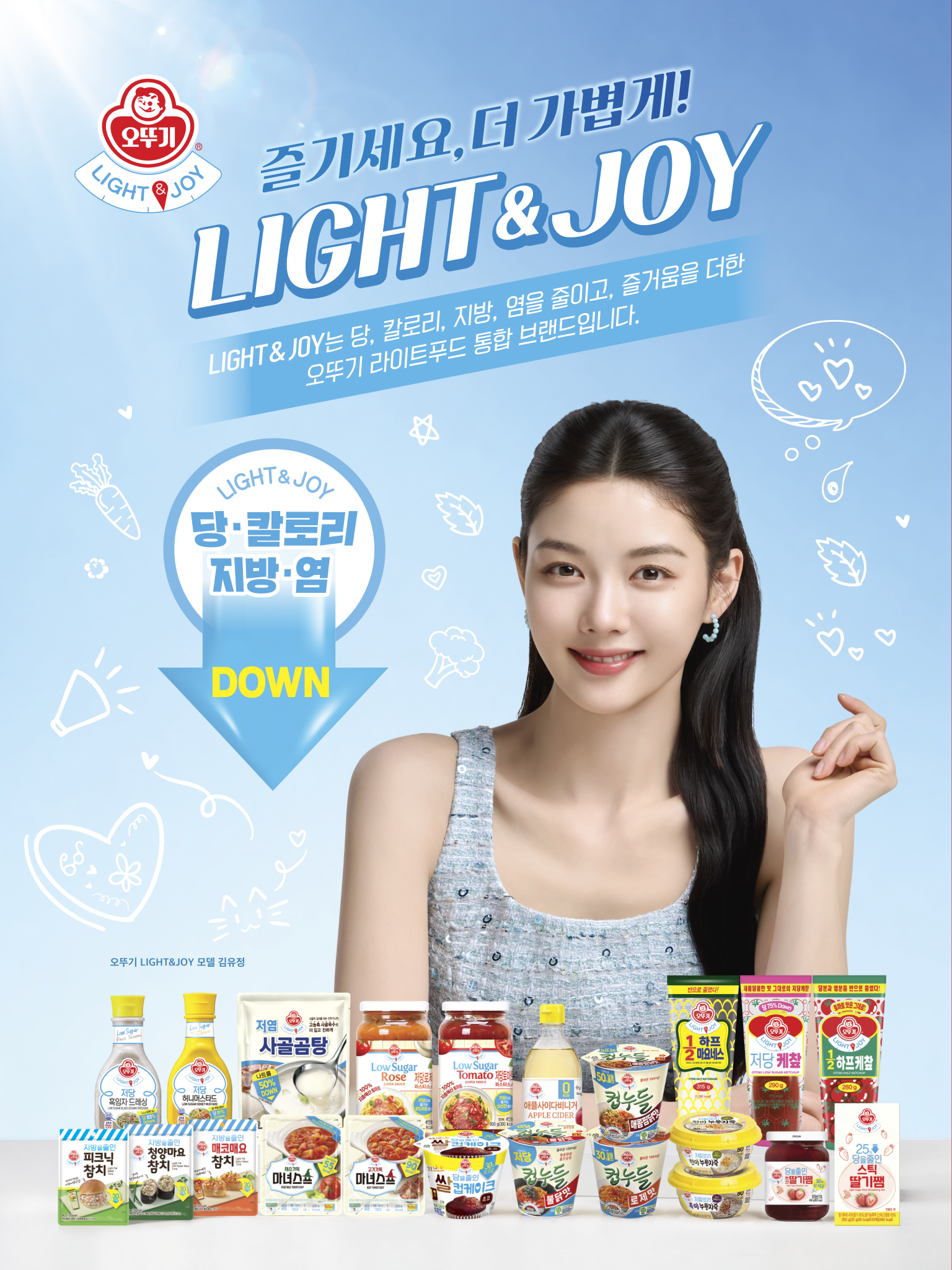 즐기세요, 더 가볍게!
LIGHT&JOY
LIGHT&JOY는 당, 칼로리, 지방, 염을 줄이고, 즐거움을 더한
오뚜기 라이트 통합 브랜드입니다.
LIGHT&JOY
당, 칼로리, 지방, 염 DOWN
오뚜기
LIGHT&JOY
모델 김유정