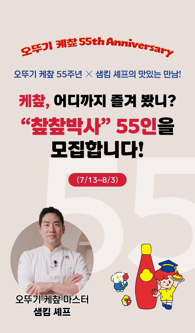 오뚜기 케챂 55th Anniversary
오뚜기 케챂 55주년 X 샘킴 셰프의 맛있는 만남!
케챂, 어디까지 즐겨 봤니?
"챂챂박사" 55인을 모집합니다.
(7/13~8/3)