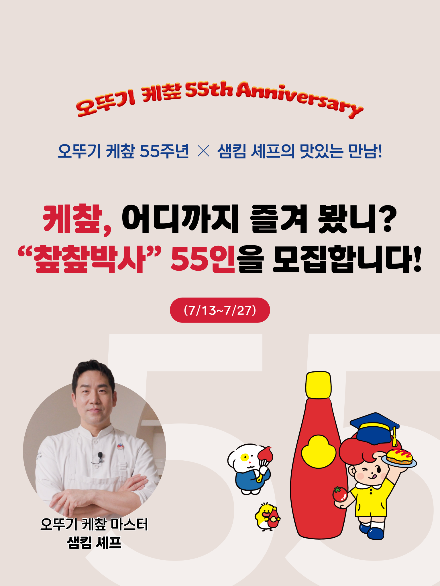 오뚜기 케챂 55th Anniversary
오뚜기 케챂 55주년 X 샘킴 셰프의 맛있는 만남!
케챂, 어디까지 즐겨 봤니?
"챂챂박사" 55인을 모집합니다.
(7/13~7/27)