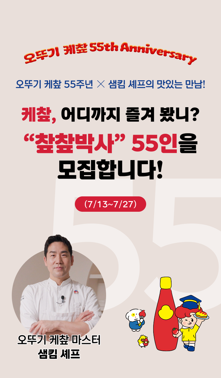 오뚜기 케챂 55th Anniversary
오뚜기 케챂 55주년 X 샘킴 셰프의 맛있는 만남!
케챂, 어디까지 즐겨 봤니?
"챂챂박사" 55인을 모집합니다.
(7/13~7/27)