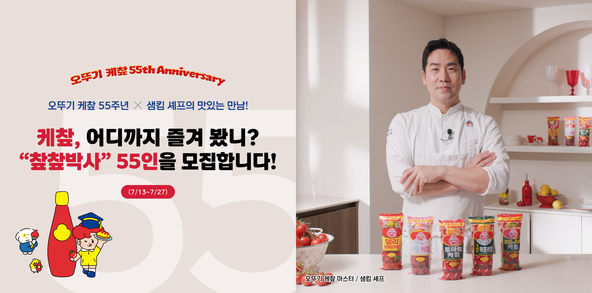 오뚜기 케챂 55th Anniversary
오뚜기 케챂 55주년 X 샘킴 셰프의 맛있는 만남!
케챂, 어디까지 즐겨 봤니?
"챂챂박사" 55인을 모집합니다.
(7/13~7/27)