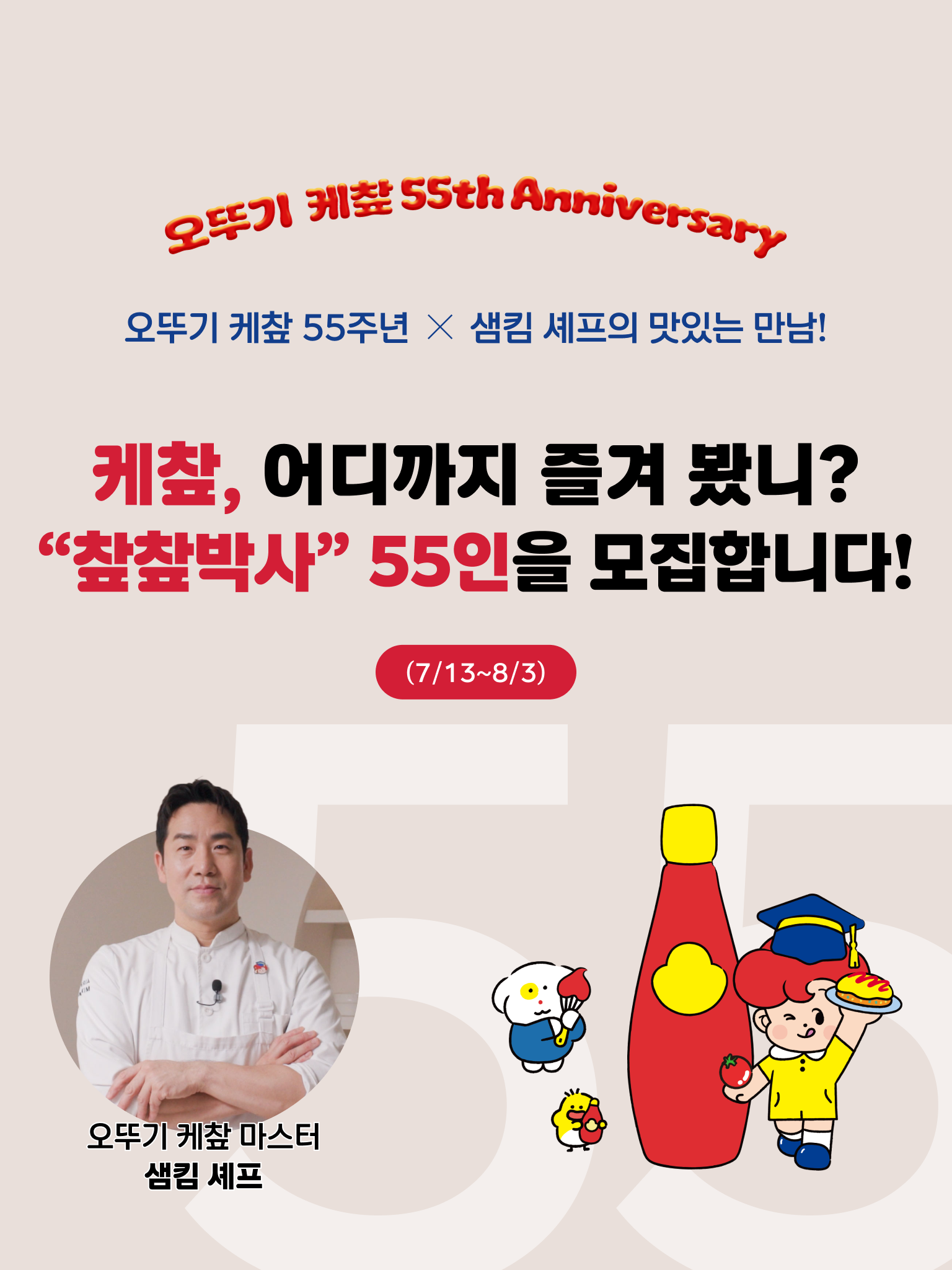오뚜기 케챂 55th Anniversary
오뚜기 케챂 55주년 X 샘킴 셰프의 맛있는 만남!
케챂, 어디까지 즐겨 봤니?
"챂챂박사" 55인을 모집합니다.
(7/13~8/3)