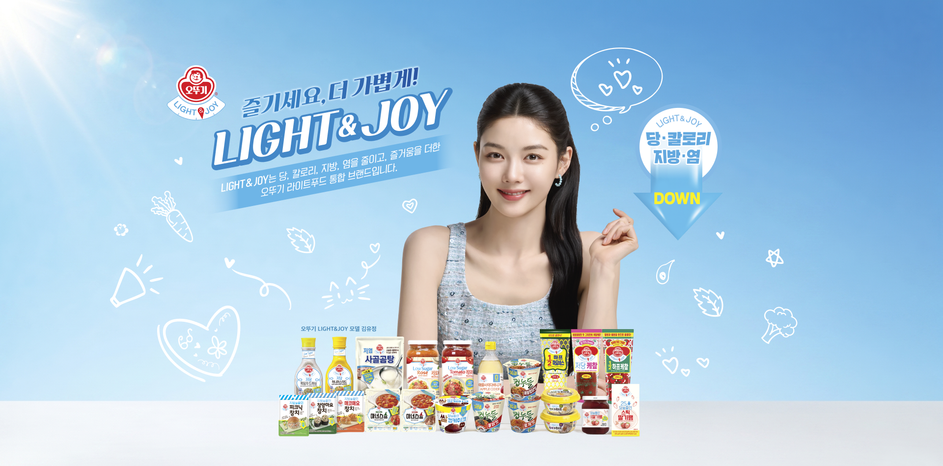 즐기세요, 더 가볍게!
LIGHT&JOY
LIGHT&JOY는 당, 칼로리, 지방, 염을 줄이고, 즐거움을 더한
오뚜기 라이트 통합 브랜드입니다.
LIGHT&JOY
당, 칼로리, 지방, 염 DOWN
오뚜기 LIGHT&JOY 모델 김유정