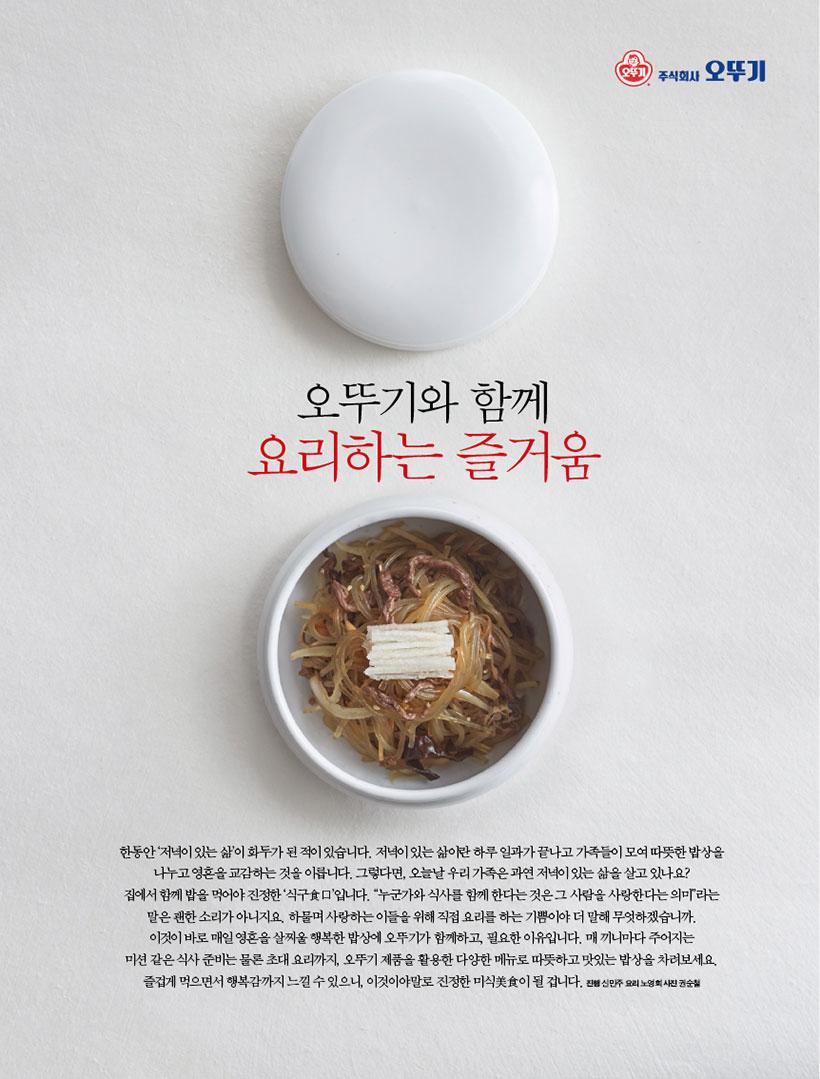 오뚜기와 함께 요리하는 즐거움

한동안‘저녁이있는삶’이화두가된적이있습니다.저녁이있는삶이란하루일과가끝나고가족들이모여따뜻한밥상을 나누고 영혼을 교감하는 것을 이릅니다. 그렇다면, 오늘날 우리 가족은 과연 저녁이 있는 삶을 살고 있나요? 집에서 함께 밥을 먹어야 진정한 ‘식구食口’입니다. “누군가와 식사를 함께 한다는 것은 그 사람을 사랑한다는 의미”라는 말은 괜한 소리가 아니지요. 하물며 사랑하는 이들을 위해 직접 요리를 하는 기쁨이야 더 말해 무엇하겠습니까. 이것이 바로 매일 영혼을 살찌울 행복한 밥상에 오뚜기가 함께하고, 필요한 이유입니다. 매 끼니마다 주어지는 미션 같은 식사 준비는 물론 초대 요리까지, 오뚜기 제품을 활용한 다양한 메뉴로 따뜻하고 맛있는 밥상을 차려보세요. 즐겁게먹으면서행복감까지느낄수있으니,이것이야말로진정한미식美食이될겁니다.진행신민주요리노영희사진권순철