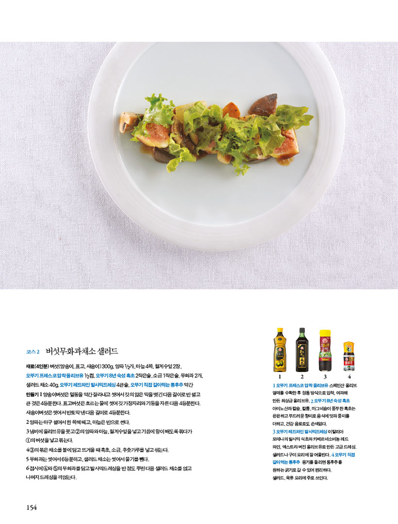 코스 2 버섯무화과채소 샐러드
재료(4인분)버섯(양송이,표고,새송이)300g,양파1/2개,마늘4쪽,월계수잎2장,오뚜기 프레스코 압착 올리브유 1/2컵, 오뚜기 8년 숙성 흑초 2작은술, 소금 1작은술, 무화과 2개, 샐러드 채소 40g, 오뚜기 레드와인 발사믹드레싱 4큰술, 오뚜기 직접 갈아먹는 통후추 약간
만들기
1 양송이버섯은 밑동을 약간 잘라내고 씻어서 갓의 얇은 막을 벗긴 다음 길이로 반 썰고 큰 것은 4등분한다. 표고버섯은 흐르는 물에 씻어 갓 가장자리와 기둥을 자른 다음 4등분한다. 새송이버섯은 씻어서 반토막 낸 다음 길이로 4등분한다.
2 양파는 마구 썰어서 한 쪽씩 떼고, 마늘은 반으로 썬다.
3 냄비에 올리브유을 붓고 2의 양파와 마늘, 월계수잎을 넣고 기름에 향이 배도록 볶다가 1의 버섯을 넣고 볶는다.
4 3의볶은채소를볼에담고뜨거울때흑초,소금,후춧가루를넣고섞는다.
5 무화과는씻어서6등분하고,샐러드채소는씻어서물기를뺀다.
6 접시에 4와 5의 무화과를 담고 발사믹드레싱을 반 정도 뿌린 다음 샐러드 채소를 얹고 나머지 드레싱을 끼얹는다.