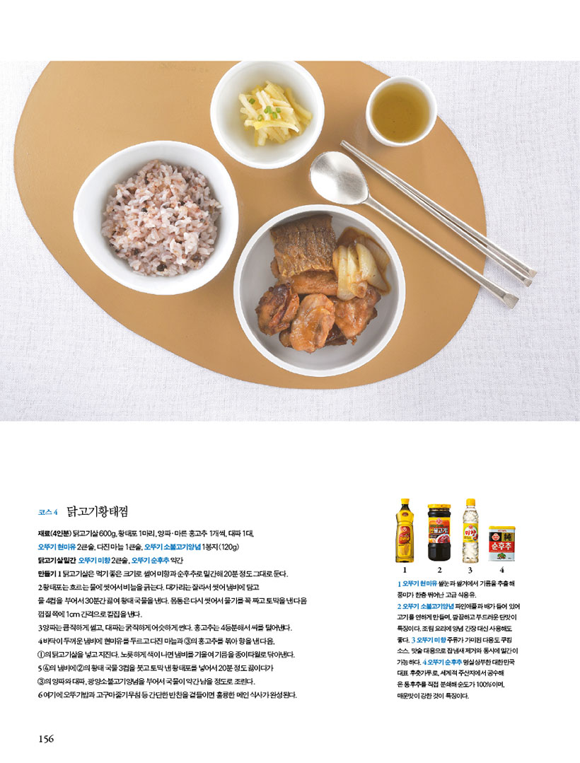 코스 4 닭고기황태찜
재료(4인분) 닭고기살 600g, 황태포 1마리, 양파ㆍ마른 홍고추 1개씩, 대파 1대,오뚜기 현미유 2큰술, 다진 마늘 1큰술, 오뚜기 소불고기양념 1봉지(120g)닭고기살밑간 오뚜기미향2큰술,오뚜기순후추약간
만들기
1 닭고기살은 먹기 좋은 크기로 썰어 미향과 순후추로 밑간해 20분 정도 그대로 둔다.
2 황태포는 흐르는 물에 씻어서 비늘을 긁는다. 대가리는 잘라서 씻어 냄비에 담고 물4컵을 부어서30분간끓여황태국물을낸다.몸통은다시씻어서물기를꼭짜고토막을낸다음 껍질 쪽에 1cm 간격으로 칼집을 낸다.
3 양파는 큼직하게 썰고, 대파는 굵직하게 어슷하게 썬다. 홍고추는 4등분해서 씨를 털어낸다.
4 바닥이 두꺼운 냄비에 현미유를 두르고 다진 마늘과 3의 홍고추를 볶아 향을 낸 다음,1의 닭고기살을 넣고 지진다. 노릇하게 색이 나면 냄비를 기울여 기름을 종이타월로 닦아낸다.
5 4의냄비에2의황태국물3컵을붓고토막낸황태포를넣어서20분정도끓이다가3의 양파와 대파, 광양소불고기양념을 부어서 국물이 약간 남을 정도로 조린다.
6 여기에 오뚜기밥과 고구마줄기무침 등 간단한 반찬을 곁들이면 훌륭한 메인 식사가 완성된다.