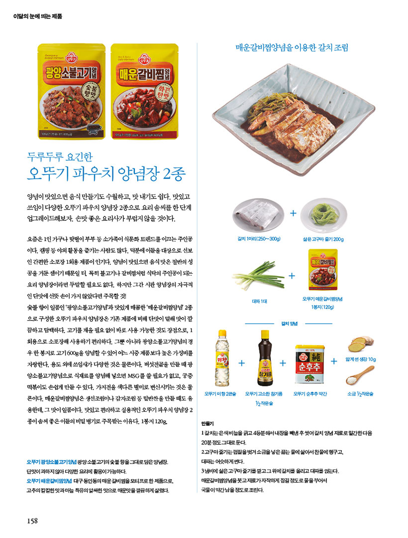 두루두루 요긴한
오뚜기 파우치 양념장 2종
양념이 맛있으면 음식 만들기도 수월하고, 맛 내기도 쉽다. 맛있고 쓰임이다양한오뚜기파우치양념장2종으로요리솜씨를한단계 업그레이드해보자. 손맛 좋은 요리사가 부럽지 않을 것이다.
요즘은 1인 가구나 맞벌이 부부 등 소가족이 식문화 트렌드를 이끄는 주인공 이다.캠핑등야외활동을즐기는사람도많다.덕분에이들을대상으로선보 인간편한소포장1회용제품이인기다.양념이맛있으면음식맛은절반의성 공을 거둔 셈이기 때문일 터. 특히 불고기나 갈비찜처럼 식탁의 주인공이 되는 요리 양념장이라면 두말할 필요도 없다. 하지만 그간 시판 양념장의 자극적 인단맛에선뜻손이가지않았다면주목할것!
숯불 향이 일품인 ‘광양소불고기양념’과 맛있게 매콤한 ‘매운갈비찜양념’ 2종 으로 구성한 오뚜기 파우치 양념장은 기존 제품에 비해 단맛이 덜해 맛이 깔 끔하고담백하다.고기를재울필요없이바로사용가능한것도장점으로,1 회용으로 소포장해 사용하기 편리하다. 그뿐 아니라 광양소불고기양념의 경 우한봉지로고기600g을양념할수있어여느시중제품보다높은가성비를 자랑한다. 용도 외에 쓰임새가 다양한 것은 물론이다. 버섯전골을 만들 때 광 양소불고기양념으로 식재료를 양념해 넣으면 MSG를 쓸 필요가 없고, 궁중 떡볶이도 손쉽게 만들 수 있다. 가지전을 색다른 별미로 변신시키는 것은 물 론이다. 매운갈비찜양념은 생선조림이나 감자조림 등 밑반찬을 만들 때도 유 용한데, 그 맛이 일품이다. 맛있고 편리하고 실용적인 오뚜기 파우치 양념장 2 종이 솜씨 좋은 이들의 비밀 병기로 주목받는 이유다. 1봉지 120g.
오뚜기 광양소불고기양념 광양 소불고기의 숯불 향을 그대로 담은 양념장. 단맛이 과하지 않아 다양한 요리에 활용이 가능하다. 오뚜기매운갈비찜양념 대구동인동의매운갈비찜을모티프로한제품으로, 고추의칼칼한맛과마늘특유의알싸한맛으로매운맛을깔끔하게살렸다.

매운갈비양념을 이용한 갈치조림
만들기
오뚜기광양소불고기양념광양불고기의 숯불향을 그대로 담은양념장. 단맛이 과하지않아 다양한 요리에 활용이 가능하다.
오뚜기 매운갈비찜양념 대구 동인동의 매운갈비찜을 모티프로 한 제품으로 고추의 칼칼한 맛과마늘 특유의 알싸한 맛으로 매운맛을 깔끔하게 살렸다.
1갈치는 은색비늘을 긁고 4등분해서 내장을 빼낸 후씻어 갈치 양념 재료로 밑간한다음 20분정도 그대로 둔다.
고구마줄기는껍질을 벗겨 소금을 넣은 끓는 물에 삶아서 찬물에 헹구고 대파는 어슷하게 썬다.
3냄비에 삶은고구마줄기를 깔고 그 위에 갈치를 올리고 대파를 얹는다. 매운갈비찜양념을 붓고 재료가자작하게 잠길 정도로 물을 부어서 국물이 약간남을정도로 조린다.
