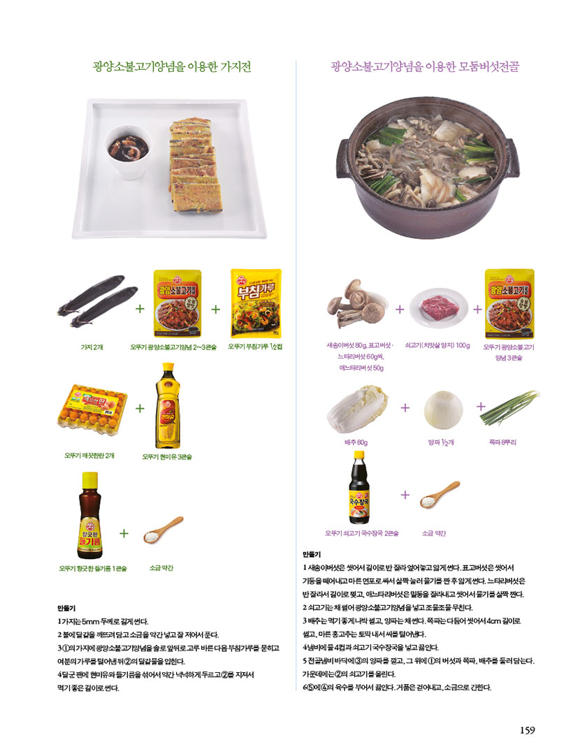 광양불고기양념을 이용한 가지


1가지는 5mm 두께로 길게썬다.
2볼에 달걀을 깨뜨려 담고소금을 약간 넣고 잘 저어서푼다.
31의 가지에 광양불고기양념을솔로앞뒤로고루 바른다음부침가루를 묻히고
여분의가루를 덜어낸 뒤 2의 달걀물을 입힌다.
4달군팬에 현미유와들기름을 섞어서 약간 넉넉하게 두르고 2급 지져서
먹기좋은길이로 썬다.
광양불고기양념을 이용한 모둠버섯전골
새송이버섯은 씻어서 길이로 잘라엎어놓고얇게 썬다.표고버섯은 씻어서 기둥을 떼어내고 마른면포로싸서 살짝눌러 물기를 짠 후얇게 썬다. 느타리버섯은 반잘라서 길이로찢고, 애느타리버섯은 밑동을 잘라내고 씻어서 물기를 살짝짠다. 2쇠고기는 채썰어 광양소불고기양념을 넣고 조물조물 무친다.
3배추는 먹기좋게나박 썰고 양파는 채썬다. 쪽파는다듬어 씻어서 4cm 길이로 생고, 마른 홍고추는 토막내서씨를 덜어낸다.
4냄비에 물4컵과쇠고기국수장국을 넣고 끓인다.
5전골냄비바닥에 3의 양파를 깔고 그 위에 1의 버섯과 쪽파, 배추를 둘러담는다. 가운데에는2의 쇠고기를 올린다.
65 4의 육수를 부어서 끓인다. 거품은걷어내고,소금으로 간한다.

