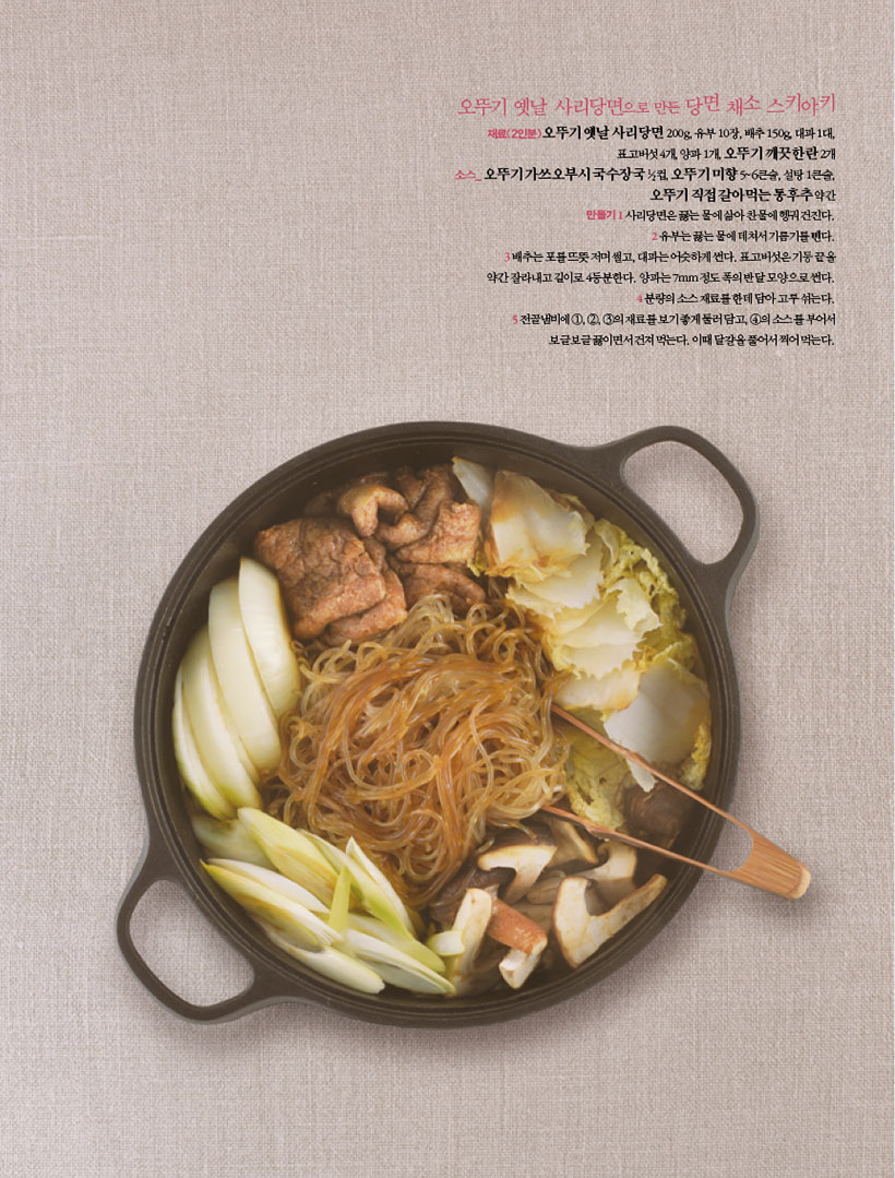 오뚜기 옛날 사리당면으로 만든 당면 채소 스키야키
재료(2인분)오뚜기 옛날 사리당면 200g, 유부 10장, 배추 150g, 대파 1대, 표고버섯 4개, 양파 1개, 오뚜기 깨끗한란 2개 소스_ 오뚜기 가쓰오부시 국수장국 1?2컵, 오뚜기 미향 5~6큰술, 설탕 1큰술, 오뚜기 직접 갈아먹는 통후추 약간 만들기1 사리당면은 끓는 물에 삶아 찬물에 헹궈 건진다. 2유부는끓는물에데쳐서기름기를뺀다. 3배추는포를뜨뜻저며썰고,대파는어슷하게썬다.표고버섯은기둥끝을 약간 잘라내고 길이로 4등분한다. 양파는 7mm 정도 폭의 반달 모양으로 썬다. 4분량의소스재료를한데담아고루섞는다. 5전골냄비에1,2,3의재료를보기좋게둘러담고,4의소스를부어서 보글보글 끓이면서 건져 먹는다. 이때 달걀을 풀어서 찍어 먹는다.

마음까지 풍성한 9월의 손님상
9월에는 온 가족이 모이는 한가위가 있고, 이때 이웃과 음식을 나누는 것이 우리네 풍습이다. 고구마,버섯,무화과,닭고기,낙지,배등이계절의맛을두루즐길수있는제철식재료와솜씨를살려줄 오뚜기 제품으로 눈과 입을 즐겁게 하는 손님상을 제안한다.
가을이 성큼 다가오니 불현듯 생각나는 먹을거리는 파삭파삭한 햇고구마로, 9월이 제격이다. 각종 비타민과 무기질 및 식이 섬유가 풍부해 다이어트식으로도 그만인데, 껍질째 먹어야 좋다. 항산화 성분인 플라보노이드가 풍부하기 때문. 껍질째 수프나 밥을 만들거나 그라탱이나 맛탕으로 즐겨도 별미다. 다양한 활용도를 자랑하는 이 계절의 식재료로는 버섯도 빠지지 않는다. 요즘은 마트만 가도사시사철다양한버섯을만날수있지만그래도맛과향이가장좋은때는 제철인 가을이다. 특히 버섯을 튀겨 매리네이드하거나 볶아서 양념하면 그 맛이 일품이다. 그대로 먹어도 좋지만 샐러드로 즐겨도 맛있는데, 이때 채소와 함께 9월의 대표 과일이기도 한 무화과를 곁들이면 입맛을 돋우기에 더할 나위 없다. ‘쓰러진 소도 일으킨다’는 특급 보양 재료 낙지도 이즈음이 제격이다. 특히 낙지는 매콤한 양념장으로 맛을 낸 후 구이로 내면 입맛을 돋우기에 더없이 좋다. 추석 별미로는 닭찜도 빼놓을 수 없다. 봄에 알에서 깨어난 병아리는 이맘때 살이 가장 많이 오르는 데다 연하기까지 해서 맛이 제일 좋기 때문. 닭찜은 소불고기양념을 활용하면맛내기도쉽고,북어를넣으면구수한맛도더욱살아나손님상의메인 요리로도 손색없다. 디저트로는 소화를 돕는 가을 대표 과일인 배가 무난하다. 특히 꽃 모양으로 통후추를 끼워 만든 맵싸한 배숙은 입안을 개운하게 해준다.