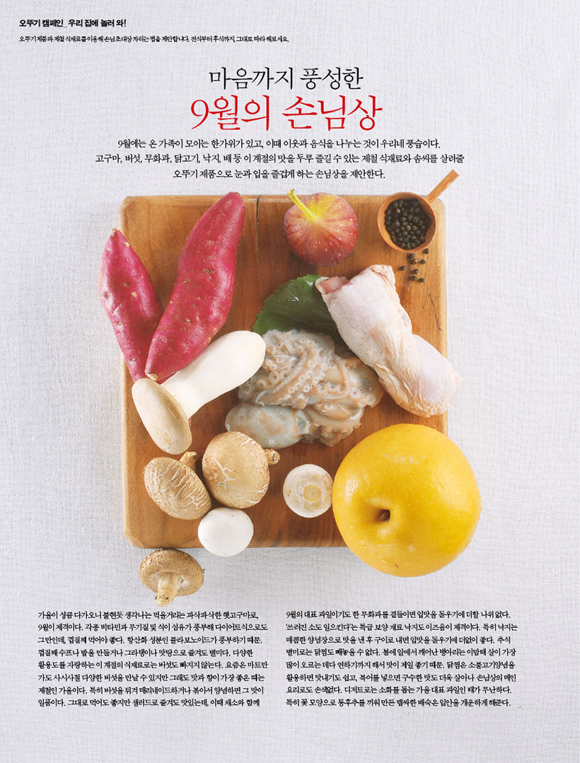오뚜기 캠페인 우리집에 놀러와!
오뚜기제품과 제철 식재료를 이용해 손님초대상차리는법을 제안합니다 전부터 후식까지 그대로 따라해보세요.
마음까지 풍성한
9월의 손님상
9월에는 온 가족이 모이는 한가위가 있고, 이때 이웃과 음식을 나누는 것이 우리네 풍습이다.
고구마, 버섯, 무화과, 닭고기, 낙지, 배 등이 계절의 맛을 두루 즐길수있는 제철 식재료와 솜씨를 살려줄 오뚜기 제품으로 눈과 입을 즐겁게 하는 손님상을 제안한다.
가을이 성큼 다가오니 불현듯 생각나는 먹을거리는 파삭파삭한햇고구마로 9월이 제격이다. 각종 비타민과 무기질 및 식이섬유가 풍부해 다이어트식으로도 그만인데 껍질째 먹어야 좋다. 항산화 성분인 플라보노이드가 풍부하기 때문. 껍질째 수프나 밥을 만들거나 그라탱이나 맛탕으로 즐겨도 별미다. 다양한 활용도를 자랑하는 이 계절의 식재료로는 버섯도 빠지지않는다. 요즘은 마트만 가도사시사철 다양한 버섯을 만날수있지만 그래도 맛과 향이 가장좋은띠는 제철인 가을이다. 특히 버섯을 튀겨 매리네이드하거나 볶아서 양념하면 그 맛이 일품이다. 그대로 먹어도 좋지만 샐러드로 즐겨도 맛있는데, 이때 채소와 함께
9월의 대표 과일이기도한 무화과곁들이면 입맛을 돋우기에 더할 나위없다. 쓰러진 소도 일으킨다'는 특급 보양재료 낙지도이즈음이 제격이다. 특히 낙지는 매콤한 양념장으로 맛을 낸 후 구이로 내면 입맛을 돋우기에 더없이 좋다. 추석 별미로는 닭찜도 빼놓을수없다. 봄에 알에서 깨어난 병아리는 이맘때 살이 가장 많이 오르는데다 연하기까지 해서 맛이 제일 좋기 때문. 닭찜은 소불고기양념을 활용하면 맛내기도 쉽고, 북어를 넣으면 구수한맛도 더욱 살아나 손님상의 메인 요리로도 손색없다. 디저트로는 소화를 돕는 가을대표 과일인 배가 무난하다. 특히 꽃모양으로 통후추를 끼워만든맵싸한 배숙은 입안을 개운하게 해준다.
