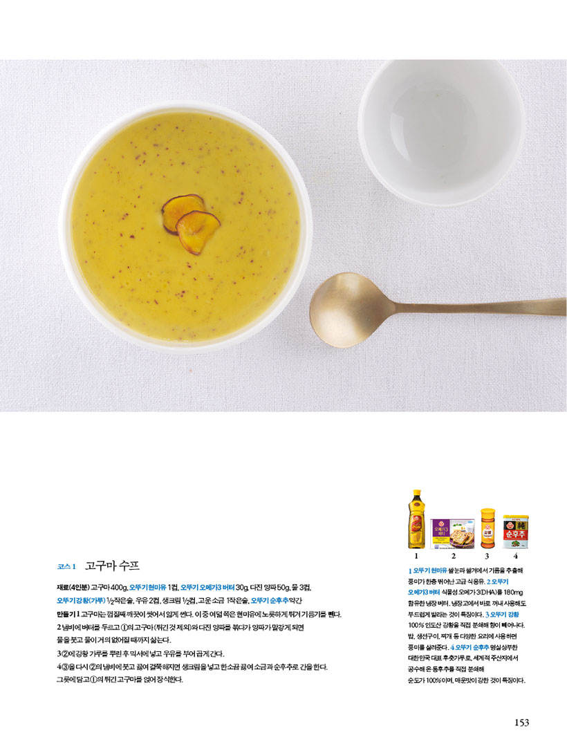코스 1 고구마 수프
재료(4인분) 고구마 400g, 오뚜기 현미유 1컵, 오뚜기 오메가3 버터 30g, 다진 양파 50g, 물 3컵, 오뚜기강황(가루)1/2작은술,우유2컵,생크림1/2컵,고운소금1작은술,오뚜기순후추약간
만들기
1 고구마는 껍질째 깨끗이 씻어서 얇게 썬다. 이 중 여덟 쪽은 현미유에 노릇하게 튀겨 기름기를 뺀다.
2 냄비에 버터를 두르고 1의 고구마(튀긴 것 제외)와 다진 양파를 볶다가 양파가 말갛게 되면 물을 붓고 물이 거의 없어질 때까지 삶는다.
3 2에강황가루를뿌린후믹서에넣고우유를부어곱게간다.
4 3을다시2의냄비에붓고끓여걸쭉해지면생크림을넣고한소끔끓여소금과순후추로간을한다. 그릇에 담고 1의 튀긴 고구마를 얹어 장식한다.