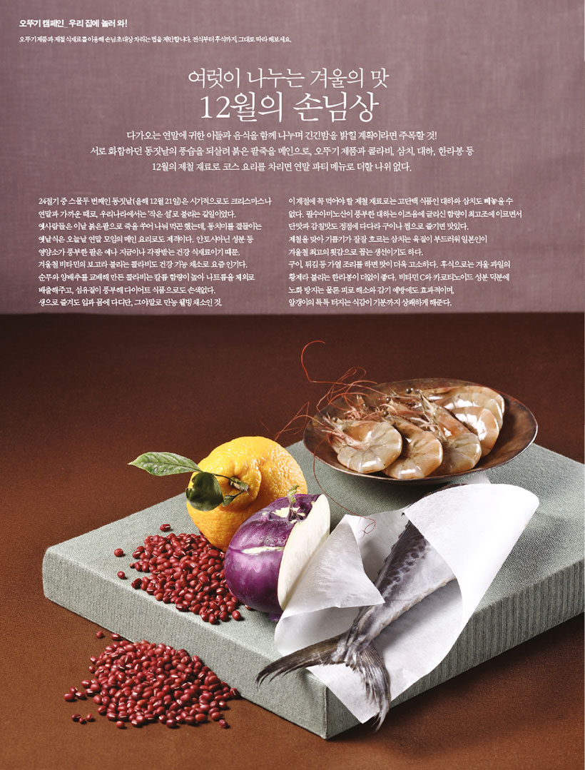 여럿이 나누는 겨울의 맛

12월의 손님상

다가오는 연말에 귀한 이들과 음식을 함께 나누며 긴긴밤을 밝힐 계획이라면 주목할 것!

서로 화합하던 동짓날의 풍습을 되살려 붉은 팥죽을 메인으로, 오뚜기 제품과 콜라비, 삼치, 대하, 한라봉 등 12월의제철재료로코스요리를차리면연말파티메뉴로더할나위없다.

24절기 중 스물두 번째인 동짓날(올해 12월 21일)은 시기적으로도 크리스마스나 연말과 가까운 때로, 우리나라에서는 ‘작은 설’로 불리는 길일이었다. 옛사람들은 이날 붉은팥으로 죽을 쑤어 나눠 먹곤 했는데, 동치미를 곁들이는 옛날식은 오늘날 연말 모임의 메인 요리로도 제격이다. 안토시아닌 성분 등 영양소가 풍부한 팥은 예나 지금이나 각광받는 건강 식재료이기 때문. 겨울철비타민의보고라불리는콜라비도건강기능채소로요즘인기다.

순무와 양배추를 교배해 만든 콜라비는 칼륨 함량이 높아 나트륨을 체외로 배출해주고, 섬유질이 풍부해 다이어트 식품으로도 손색없다.

생으로 즐겨도 입과 몸에 다디단, 그야말로 만능 웰빙 채소인 것.

이 계절에 꼭 먹어야 할 제철 재료로는 고단백 식품인 대하와 삼치도 빼놓을 수 없다. 필수아미노산이 풍부한 대하는 이즈음에 글리신 함량이 최고조에 이르면서 단맛과 감칠맛도 정점에 다다라 구이나 찜으로 즐기면 맛있다.

제철을 맞아 기름기가 잘잘 흐르는 삼치는 육질이 부드러워 일본인이

겨울철 최고의 횟감으로 꼽는 생선이기도 하다. 구이,튀김등가열조리를하면맛이더욱고소하다.후식으로는겨울과일의 황제라 불리는 한라봉이 더없이 좋다. 비타민 C와 카로티노이드 성분 덕분에 노화 방지는 물론 피로 해소와 감기 예방에도 효과적이며,

알갱이의 톡톡 터지는 식감이 기분까지 상쾌하게 해준다.