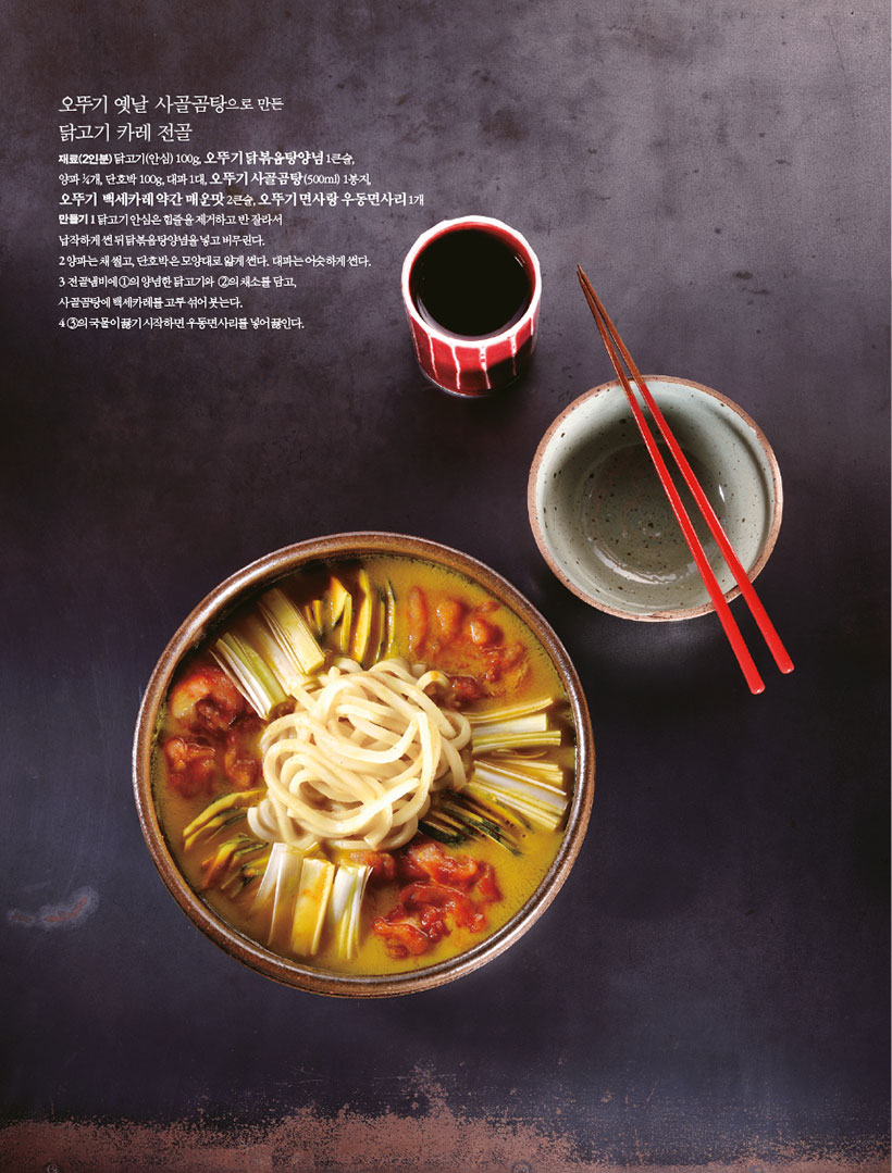 오뚜기 옛날 사골곰탕으로 만든 닭고기 카레 전골

재료(2인분)닭고기(안심) 100g, 오뚜기 닭볶음탕양념 1큰술, 양파 1?4개, 단호박 100g, 대파 1대, 오뚜기 사골곰탕(500ml) 1봉지,

오뚜기 백세카레약간매운맛2큰술,오뚜기면사랑우동면사리1개 만들기1 닭고기 안심은 힘줄을 제거하고 반 잘라서

납작하게 썬 뒤 닭볶음탕양념을 넣고 버무린다.

2 양파는 채 썰고, 단호박은 모양대로 얇게 썬다. 대파는 어슷하게 썬다.

3 전골냄비에 1의 양념한 닭고기와 2의 채소를 담고, 사골곰탕에 백세카레를 고루 섞어 붓는다.

4 3의 국물이 끓기 시작하면 우동면사리를 넣어 끓인다.