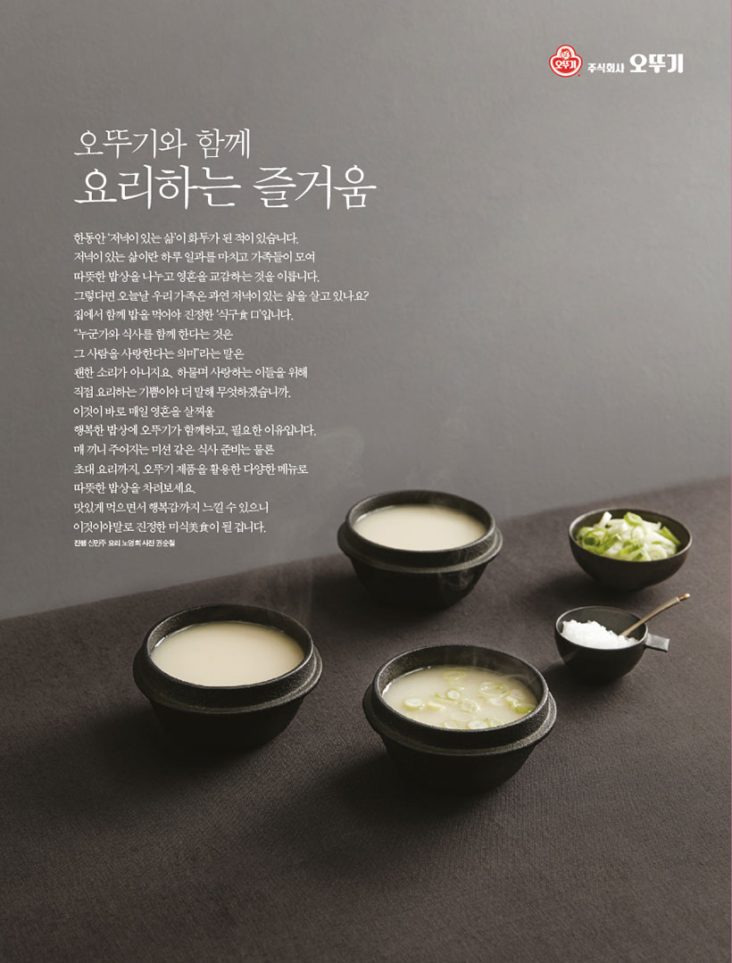 오뚜기와 함께

요리하는 즐거움

한동안 ‘저녁이 있는 삶’이 화두가 된 적이 있습니다.

저녁이 있는 삶이란 하루 일과를 마치고 가족들이 모여

따뜻한 밥상을 나누고 영혼을 교감하는 것을 이릅니다. 그렇다면오늘날우리가족은과연저녁이있는삶을살고있나요? 집에서 함께 밥을 먹어야 진정한 ‘식구食口’입니다.

“누군가와 식사를 함께 한다는 것은

그 사람을 사랑한다는 의미”라는 말은

괜한 소리가 아니지요. 하물며 사랑하는 이들을 위해

직접 요리하는 기쁨이야 더 말해 무엇하겠습니까.

이것이 바로 매일 영혼을 살찌울

행복한 밥상에 오뚜기가 함께하고, 필요한 이유입니다. 매끼니주어지는미션같은식사준비는물론

초대 요리까지, 오뚜기 제품을 활용한 다양한 메뉴로

따뜻한 밥상을 차려보세요.

맛있게 먹으면서 행복감까지 느낄 수 있으니

이것이야말로 진정한 미식美食이 될 겁니다.

진행 신민주 요리 노영희 사진 권순철