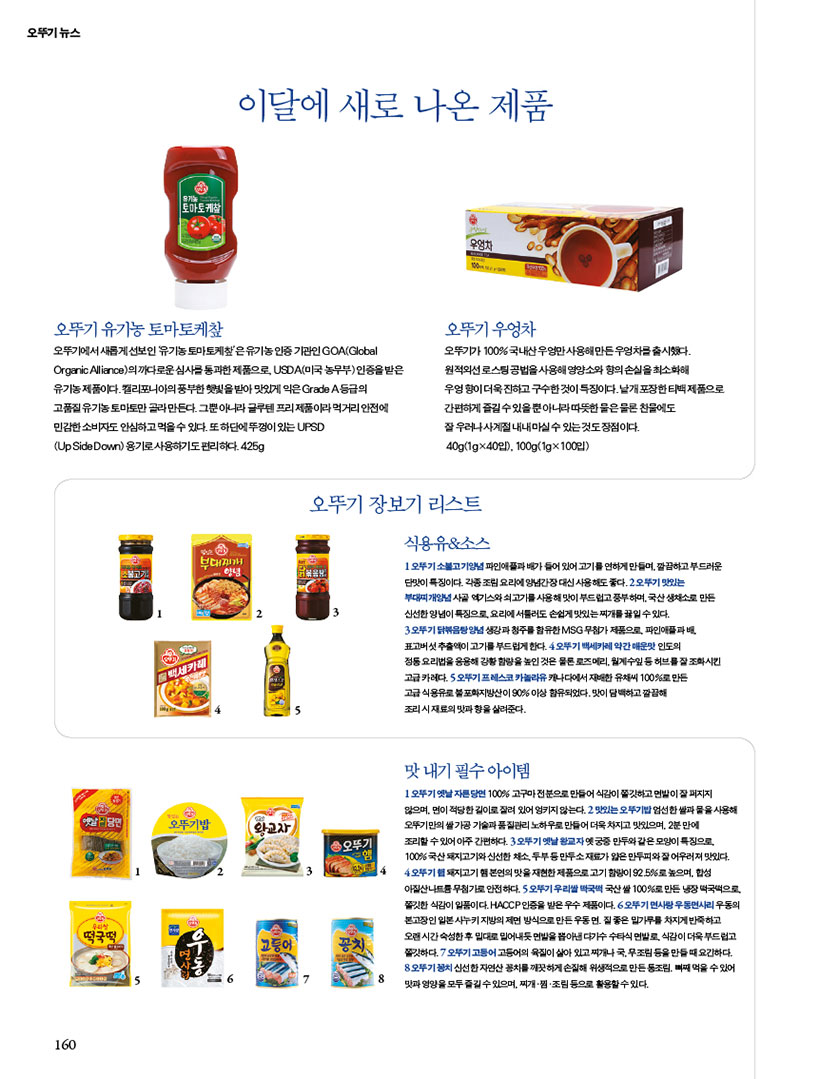 오뚜기 뉴스
이담에 새로 나온 제품
오뚜기 유기농 토마토케챂
오뚜기에서 새롭게 선보인 유기농 토마토케챂은유기농인증기관인 GOA(Global Organic Alliance)의 까다로운 심사를 통과한 제품으로, USDA(미국농무부)인증을 받은 유기농제품이다.캘리포니아의 풍부한 햇빛을 받아 맛있게 익은 Grade A등급의 고품질 유기농토마토만 골라만든다. 그뿐아니라 글루텐프리 제품이라 먹거리 안전에 민감한 소비자도 안심하고 먹을수 있다. 또 하단에뚜껑이 있는 UPSD
(Up Side Down) 용기로 사용하기도 편리하다.425g
오뚜기 우엉차
오뚜기가 100%국내산우엉만사용해 만든우엉차를 출시했다. 원적외선 로스팅공법을 사용해 영양소와 향의 손실을 최소화해 우엉향이 더욱 진하고 구수한 것이 특징이다. 날개포장한티백제품으로 간편하게 즐길수있을뿐아니라따뜻한물은 물론 찬물에도 잘 우러나사계절 내내 마실수 있는 것도 장점이다. 40g(1gx40입), 100g(1gx100입)

오뚜기 장보기 리스트
식용유&소스
오뚜기 소불고기양념파인애플과 배가 들어있어 고기를 연하게만들어깔끔하고 부드러운 단맛이 특징이다. 각종조림요리에 양념간장대신 사용해도 좋다. 2오뚜기 맛있는
부대찌개양념사골엑기스와쇠고기를 사용해 맛이 부드럽고 풍부하며,국산채소로 만든 신선한 양념이 특징으로, 요리에서툴러도 손쉽게 맛있는찌개를 끓일수있다.
3 오뚜기닭볶음탕 양념 생강과 청주를 함유한 MSG 무첨가제품으로 파인애플과배 표고버섯추출액이 고기를 부드럽게한다 4오뚜기 백세카레약간매운맛 인도의
정동요리법을 응용해 강황함량을 높인 것은 물론 로즈메리, 월계수잎등허브를 잘 조화시킨
고급카레다 5오뚜기 프레스코 카놀라유 캐나다에서 재배한 유채씨 100%로 만든
고급 식용유로 불포화지방산이 90%이상 함유되었다.맛이 담백하고 깔끔해
조리시 재료의 맛과 향을 살려준다.

맛내기 필수아이템
1오뚜기 옛날자른당면 100% 고구마전분으로 만들어 식감이 쫄깃하고 면발이 잘 퍼지지
않으며, 면이 적당한 길이로 잘려있어 엉키지 않는다. 2 맛있는 오뚜기밥엄선한 쌀과 물을 사용해 오뚜기만의쌀가공기술과 품질관리 노하우로 만들어 더욱 차지고 맛있으며, 2분만에
조리할수있어 아주 간편하다 3오뚜기 옛날왕교자옛궁중 만두와같은모양이 특징으로 100%국산 돼지고기와 신선한 채소 두부등만두소재료가 얇은 만두피와 잘 어우러져 맛있다. 4오뚜기 돼지고기 본연의 맛을 재현한 제품으로 고기 함량이 92.5%로 높으며, 합성
아질산나트륨무첨가로 안전하다. 오뚜기우리쌀국떡국산쌀 100%로 만든 냉장떡국떡으로 쫄깃한 식감이 일품이다. HACCP인증을 받은 우수 제품이다. 6오뚜기 면사랑 우동면사리우동의 본고장인 일본사누키지방의제면 방식으로 만든 우동면 질좋은 밀가루를 차지게 반죽하고 오랜시간 숙성한후 밀대로 밀어내듯 쫄깃하다. 오뚜기고등어고등어의 육질이 살아 있고찌개나 국무조림을 만들때 요긴하다. 오뚜기꽁치 신선한 자연산 꽁치를 깨끗하게 손질해 위생적으로만든동조림, 뼈째 먹을수있어 맛과 영양을 모두 즐길수있으며, 찌개 찜.조림 등으로 활용할 수 있다.

