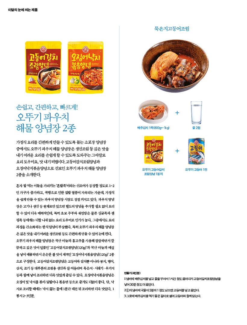 이달의 눈에띄는 제품

손쉽고 간편하고 빠르게!
오뚜기 파우치
해물 양념장 2종
가정식 요리를 간편하게 만들수있도록 돕는 소포장 양념장 중에서도 오뚜기 파우치 해물 양념장은 생선조림 등 깊은 맛을 내기 어려운 요리를 손쉽게 할 수 있도록 도와주는 그야말로 요리 도우미요, 맛내기 비법이다. 고등어갈치조림양념과 오징어낙지볶음양념으로 선보인 오뚜기 파우치 해물양념장 2종을 소개한다.
혼자 밥먹는 이들을 가리키는 '혼밥족'이라는 신조어가 등장할 정도로 1~2 인 가구가 증가하고, 쿡방으로 인한 집밥 열풍이 지속되는 가운데 가정식 올쉽게 만들수있는 파우치 양념장 시장도 점점 커지고 있다. 파우치 양념 장은고기나 생선 등 원재료만 있으면 별도의 양념을 추가할 필요 없이 요리 할 수 있어 더욱 매력적인데, 특히 초보 주부와 워킹맘은 물론 싱글족과 캠 핑족에게는 더할나위 없는요리 도우미로 인기가 높다. 그중에서도요리 과정을 간소화하는 한식양념이 부상했다. 특히 오뚜기 파우치 해양념장 온깊은 맛을 내기 어려운 생선조림 등도 간편하게 만들수있어 눈에 띈다. 오뚜기 파우치 해물양념장은 국산마늘과 홍고추를 사용해 칼칼하면서 깔 끔하고깊은맛이 일품인 '고등어갈치조림양념(120g)'과 국산 마늘과 매실 을 넣어 매콤하면서 은은한 불맛이 제격인 '오징어낙지볶음양념(120g)' 2종 으로 구성한다. 고등어갈치조림양념은 고등어와 갈치뿐 아니라 꽁치, 병어, 삼치 조기 등 대부분의 조림용 생선과 잘어울리며 묵은지.시래기·우거지 등과 함께 넣어 조리하면 더욱 맛있게 즐길수있다. 오징어낙지볶음양념은 오징어 낙지를 볶아덮밥이나 볶음면 등으로 즐겨도 더없이 좋다. 단, 낙 지로조리할 때에는 낙지 끓는 물에 1분간 데친 뒤 조리하면 더욱 맛있다. 1 봉지 2~3인분.

묵은지고등어조림
만들기(4인분)
냄비에 배추김치를 넣고 물을 부어서 1시간 정도 끓이다가고등어갈치조림양념을 넣어 30분정도 더 끓인다.
1의 냄비에 국물이 3분의 1 정도 남으면 고등어를 넣고 끓인다.
3그릇에 배추김치를 먹기좋은길이로 썰어 고등어와 함께 담는다.
