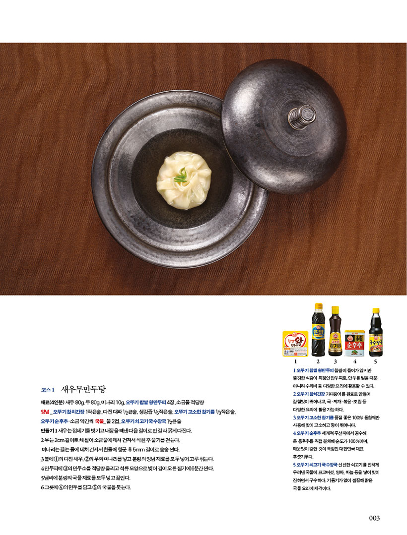 코스 1

새우무만두탕



재료(4인분) 새우 80g, 무 80g, 미나리 10g, 오뚜기 찹쌀 왕만두피 4장, 소금물 적당량

양념 _ 오뚜기 참치간장 1작은술, 다진 대파 1/2큰술, 생강즙 1/5작은술, 오뚜기 고소한 참기름 1/3작은술, 오뚜기순후추·소금약간씩 국물_물2컵,오뚜기쇠고기국수장국1/2큰술

만들기 1 새우는 껍데기를 벗기고 내장을 빼낸 다음 길이로 반 갈라 굵게 다진다.

2 무는 2cm 길이로 채 썰어 소금물에 데쳐 건져서 식힌 후 물기를 걷는다.

미나리는 끓는 물에 데쳐 건져서 찬물에 헹군 후 5mm 길이로 송송 썬다.

3 볼에 1의 다진 새우, 2의 무와 미나리를 넣고 분량의 양념 재료를 모두 넣어 고루 섞는다. 4 만두피에 3의 만두소를 적당량 올리고 석류 모양으로 빚어 김이 오른 찜기에 6분간 찐다. 5 냄비에 분량의 국물 재료를 모두 넣고 끓인다.

6 그릇에 4의 만두를 담고 5의 국물을 붓는다.