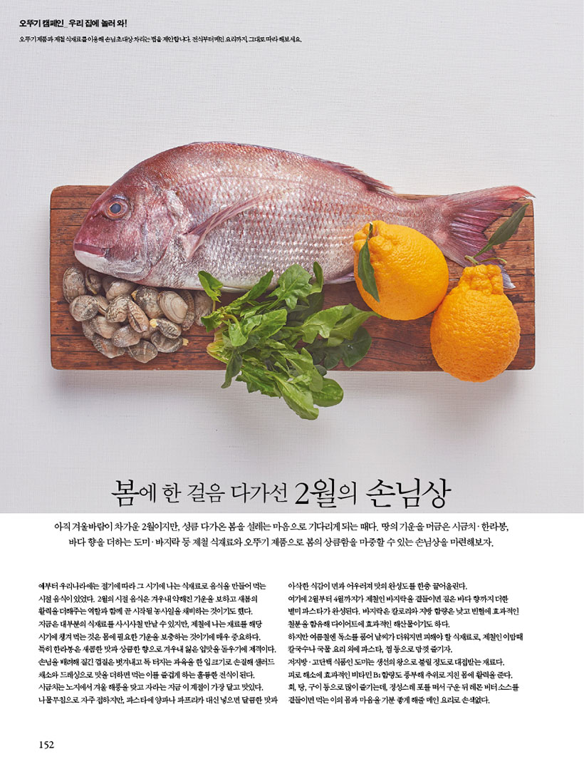 봄에 한 걸음 다가선 2월의 손님상
아직 겨울바람이 차가운 2월이지만, 성큼 다가온 봄을 설레는 마음으로 기다리게 되는 때다. 땅의 기운을 머금은 시금치ㆍ한라봉, 바다 향을 더하는 도미ㆍ바지락 등 제철 식재료와 오뚜기 제품으로 봄의 상큼함을 마중할 수 있는 손님상을 마련해보자.
예부터 우리나라에는 절기에 따라 그 시기에 나는 식재료로 음식을 만들어 먹는 시절 음식이 있었다. 2월의 시절 음식은 겨우내 약해진 기운을 보하고 새봄의 활력을 더해주는 역할과 함께 곧 시작될 농사일을 채비하는 것이기도 했다.
지금은 대부분의 식재료를 사시사철 만날 수 있지만, 제철에 나는 재료를 해당 시기에 챙겨 먹는 것은 몸에 필요한 기운을 보충하는 것이기에 매우 중요하다.
특히 한라봉은 새콤한 맛과 상큼한 향으로 겨우내 잃은 입맛을 돋우기에 제격이다. 손님을 배려해 질긴 껍질은 벗겨내고 톡 터지는 과육을 한 입 크기로 손질해 샐러드 채소와드레싱으로맛을더하면먹는이를즐겁게하는훌륭한전식이된다. 시금치는노지에서겨울해풍을맞고자라는지금이계절이가장달고맛있다. 나물무침으로 자주 접하지만, 파스타에 양파나 파프리카 대신 넣으면 달큼한 맛과
아삭한 식감이 면과 어우러져 맛의 완성도를 한층 끌어올린다.
여기에 2월부터 4월까지가 제철인 바지락을 곁들이면 짙은 바다 향까지 더한 별미 파스타가 완성된다. 바지락은 칼로리와 지방 함량은 낮고 빈혈에 효과적인 철분을 함유해 다이어트에 효과적인 해산물이기도 하다.
하지만 여름철엔 독소를 품어 날씨가 더워지면 피해야 할 식재료로, 제철인 이맘때 칼국수나 국물 요리 외에 파스타, 찜 등으로 맘껏 즐기자.
저지방ㆍ고단백 식품인 도미는 생선의 왕으로 불릴 정도로 대접받는 재료다. 피로해소에효과적인비타민B1함량도풍부해추위로지친몸에활력을준다. 회,탕,구이등으로많이즐기는데,정성스레포를떠서구운뒤레몬버터소스를 곁들이면 먹는 이의 몸과 마음을 기분 좋게 해줄 메인 요리로 손색없다.