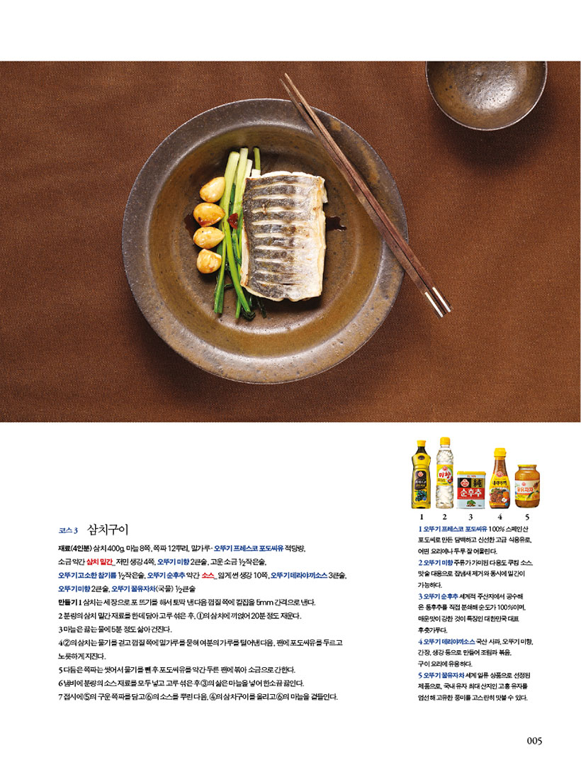 코스 3

삼치구이

재료(4인분) 삼치 400g, 마늘 8쪽, 쪽파 12뿌리, 밀가루·오뚜기 프레스코 포도씨유 적당량,

소금 약간 삼치 밑간_ 저민 생강 4쪽, 오뚜기 미향 2큰술, 고운 소금 1/2작은술, 오뚜기고소한참기름1/2작은술,오뚜기순후추약간 소스_얇게썬생강10쪽,오뚜기데라야끼소스3큰술, 오뚜기 미향 2큰술, 오뚜기 꿀유자차(국물) 1/2큰술

만들기 1 삼치는 세 장으로 포 뜨기를 해서 토막 낸 다음 껍질 쪽에 칼집을 5mm 간격으로 낸다.

2 분량의삼치밑간재료를한데담아고루섞은후,1의삼치에끼얹어20분정도재운다.

3 마늘은 끓는 물에 5분 정도 삶아 건진다.

4 2의 삼치는 물기를 걷고 껍질 쪽에 밀가루를 묻혀 여분의 가루를 털어낸 다음, 팬에 포도씨유를 두르고 노릇하게지진다.

5 다듬은 쪽파는 씻어서 물기를 뺀 후 포도씨유를 약간 두른 팬에 볶아 소금으로 간한다.

6 냄비에 분량의 소스 재료를 모두 넣고 고루 섞은 후 3의 삶은 마늘을 넣어 한소끔 끓인다.

7 접시에 5의 구운 쪽파를 담고 6의 소스를 뿌린 다음, 4의 삼치구이를 올리고 6의 마늘을 곁들인다.