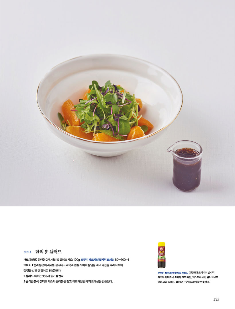코스 1 한라봉 샐러드
재료(4인분)한라봉2개,어린잎샐러드채소100g,오뚜기레드와인발사믹드레싱80~100ml 만들기 1 한라봉은 아래위를 잘라내고 과육과 껍질 사이에 칼날을 대고 곡선을 따라서 깎아 껍질을벗긴뒤길이로8등분한다.
2 샐러드채소는씻어서물기를뺀다.
3 큼직한 볼에 샐러드 채소와 한라봉을 담고 레드와인 발사믹 드레싱을 곁들인다.