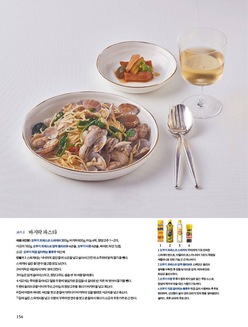 코스 2 바지락 파스타
재료(4인분) 오뚜기 프레스코 스파게티 300g, 바지락 600g, 마늘 4쪽, 청양고추 1~2개,
시금치 150g, 오뚜기 프레스코 압착 올리브유 4큰술, 오뚜기 미향 4큰술, 화이트 와인 1/2컵,
소 금?오 뚜 기 직 접 갈 아 먹 는 통 후 추 약 간 씩
만들기 1 스파게티는 넉넉하게 끓인 물에 소금을 넣고 삶아서 건진 뒤 소쿠리에 밭쳐 물기를 뺀다. 스파게티삶은물(면수)을2컵정도남긴다.
2 바지락은 해감해서 박박 씻어 건진다.
3 마늘은 얇게 슬라이스하고, 청양고추는 송송 썬 뒤 씨를 털어낸다.
4 시금치는뿌리를잘라내고밑동부분에열십자로칼집을내길이로반자른뒤씻어서물기를뺀다.
5 팬에 올리브유를 넉넉히 두르고 마늘과 청양고추를 볶다가 바지락을 넣고 볶는다.
6 5에미향과화이트와인을붓고흔들어익히다가바지락이입을벌리면시금치를넣고볶는다.
7 6에 삶은 스파게티를 넣고 수분이 부족하면 면수를 붓고 흔들어서 볶다가 소금과 후춧가루로 간 한다.