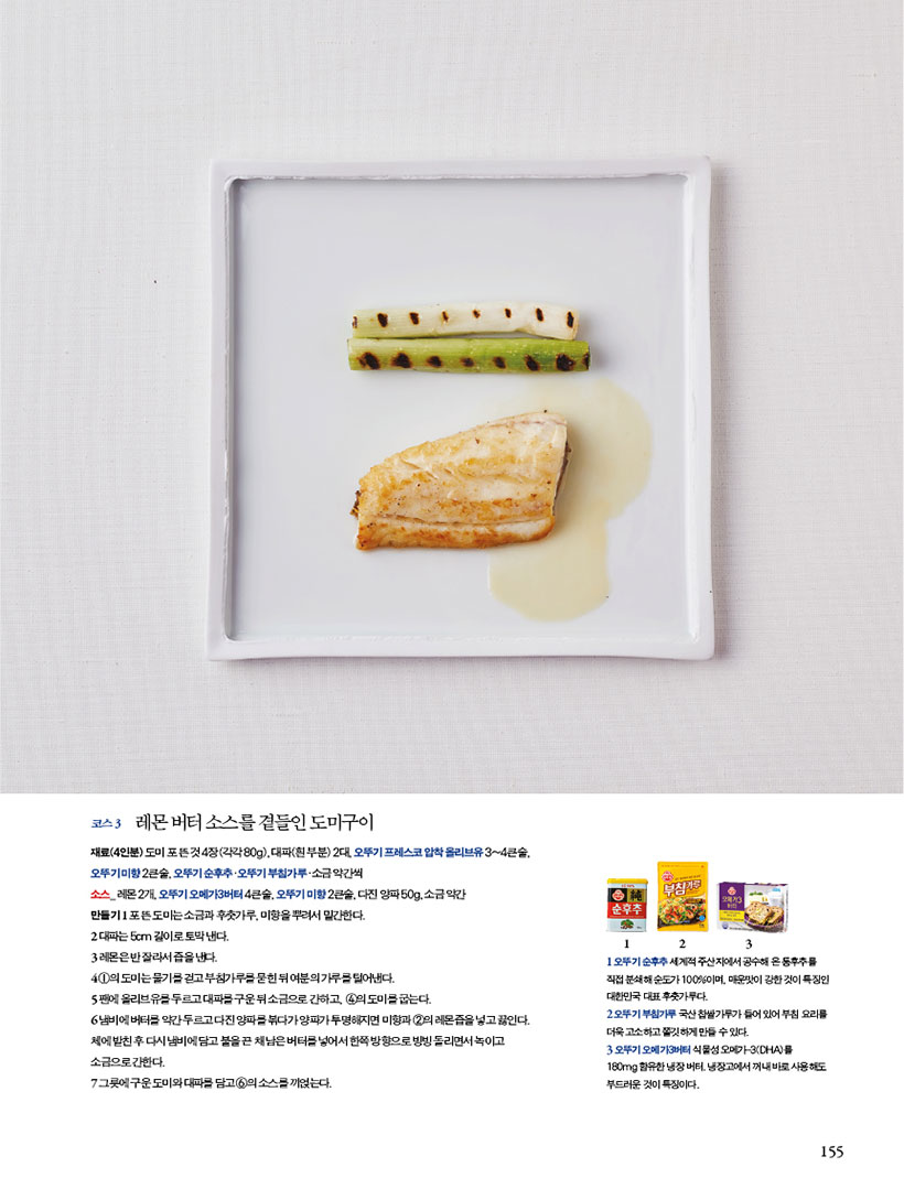 코스 3 레몬 버터 소스를 곁들인 도미구이
재료(4인분) 도미 포 뜬 것 4장(각각 80g), 대파(흰 부분) 2대, 오뚜기 프레스코 압착 올리브유 3~4큰술, 오 뚜 기 미 향 2 큰 술 , 오 뚜 기 순 후 추ㆍ오 뚜 기 부 침 가 루ㆍ소 금 약 간 씩
소스_ 레몬 2개, 오뚜기 오메가3버터 4큰술, 오뚜기 미향 2큰술, 다진 양파 50g, 소금 약간
만들기 1 포 뜬 도미는 소금과 후춧가루, 미향을 뿌려서 밑간한다.
2 대파는 5cm 길이로 토막 낸다.
3 레몬은 반 잘라서 즙을 낸다.
4 1의 도미는 물기를 걷고 부침가루를 묻힌 뒤 여분의 가루를 털어낸다. 5팬에올리브유를두르고대파를구운뒤소금으로간하고, 4의도미를굽는다.
6 냄비에 버터를 약간 두르고 다진 양파를 볶다가 양파가 투명해지면 미향과 2의 레몬즙을 넣고 끓인다. 체에 밭친 후 다시 냄비에 담고 불을 끈 채 남은 버터를 넣어서 한쪽 방향으로 빙빙 돌리면서 녹이고 소금으로 간한다.
7 그릇에 구운 도미와 대파를 담고 6의 소스를 끼얹는다.