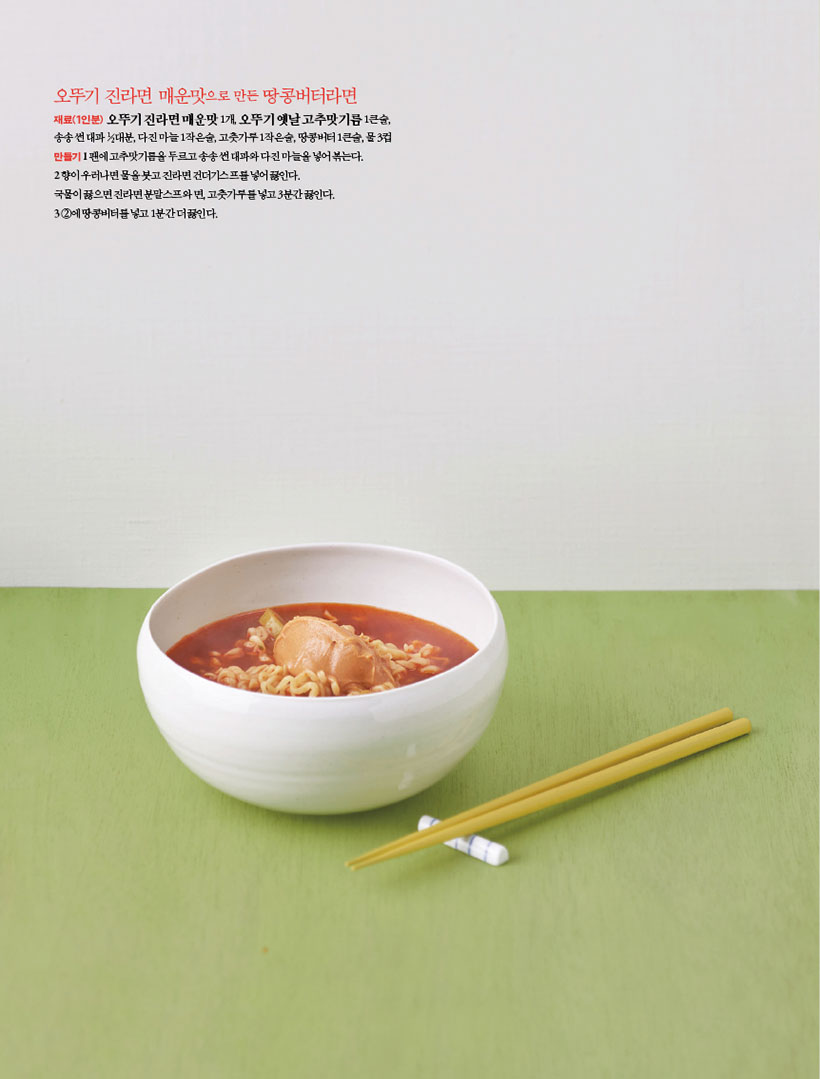 오뚜기 진라면 매운맛으로 만든 땅콩버터라면
재료(1인분) 오뚜기 진라면 매운맛 1개, 오뚜기 옛날 고추맛기름 1큰술, 송송 썬 대파 1?2대분, 다진 마늘 1작은술, 고춧가루 1작은술, 땅콩버터 1큰술, 물 3컵 만들기1 팬에 고추맛기름을 두르고 송송 썬 대파와 다진 마늘을 넣어 볶는다.
2 향이 우러나면 물을 붓고 진라면 건더기스프를 넣어 끓인다.
국물이 끓으면 진라면 분말스프와 면, 고춧가루를 넣고 3분간 끓인다. 32에땅콩버터를넣고1분간더끓인다.