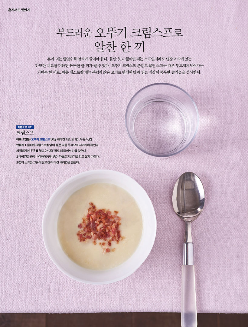 부드러운 오뚜기 크림스프로
알찬 한 끼
혼자먹는밥일수록알차게즐겨야한다.물만붓고끓이면되는스프일지라도냉장고속에있는 간단한재료를더하면든든한한끼가될수있다.오뚜기크림스프분말로끓인스프는때론부드럽게넘어가는 가벼운한끼로,때론레스토랑메뉴부럽지않은요리로변신해맛과씹는식감이풍부한즐거움을선사한다.

기본으로 먹기
크림스프
재료(1인분) 오뚜기 크림스프 30g, 베이컨 1장, 물 1컵, 우유 1/2컵 만들기 1 냄비에 크림스프를 넣어 잘 푼 다음 주걱으로 저어가며 끓인다. 되직해지면 우유를 붓고 2~3분 정도 더 끓여서 간을 맞춘다.
2 베이컨은 팬에 바삭하게 구워 종이 타월로 기름기를 걷고 잘게 다진다. 3 2의 스프를 그릇에 담고 3의 다진 베이컨을 얹는다.