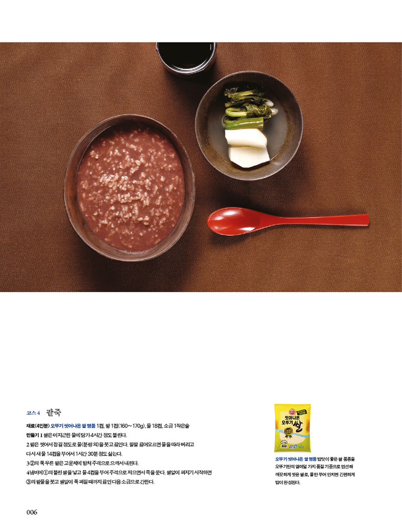 코스4 팥죽

재료(4인분) 오뚜기 씻어나온 쌀 명품 1컵, 팥 1컵(160~170g), 물 18컵, 소금 1작은술

만들기 1 쌀은 미지근한 물에 담가 4시간 정도 불린다.

2 팥은씻어서잠길정도로물(분량외)을붓고끓인다.팔팔끓어오르면물을따라버리고

다시 새 물 14컵을 부어서 1시간 30분 정도 삶는다.

3 2의푹무른팥은고운체에밭쳐주걱으로으깨서내린다.

4 냄비에 1의 불린 쌀을 넣고 물 4컵을 부어 주걱으로 저으면서 죽을 쑨다. 쌀알이 퍼지기 시작하면 3의 팥물을 붓고 쌀알이 푹 퍼질 때까지 끓인 다음 소금으로 간한다.