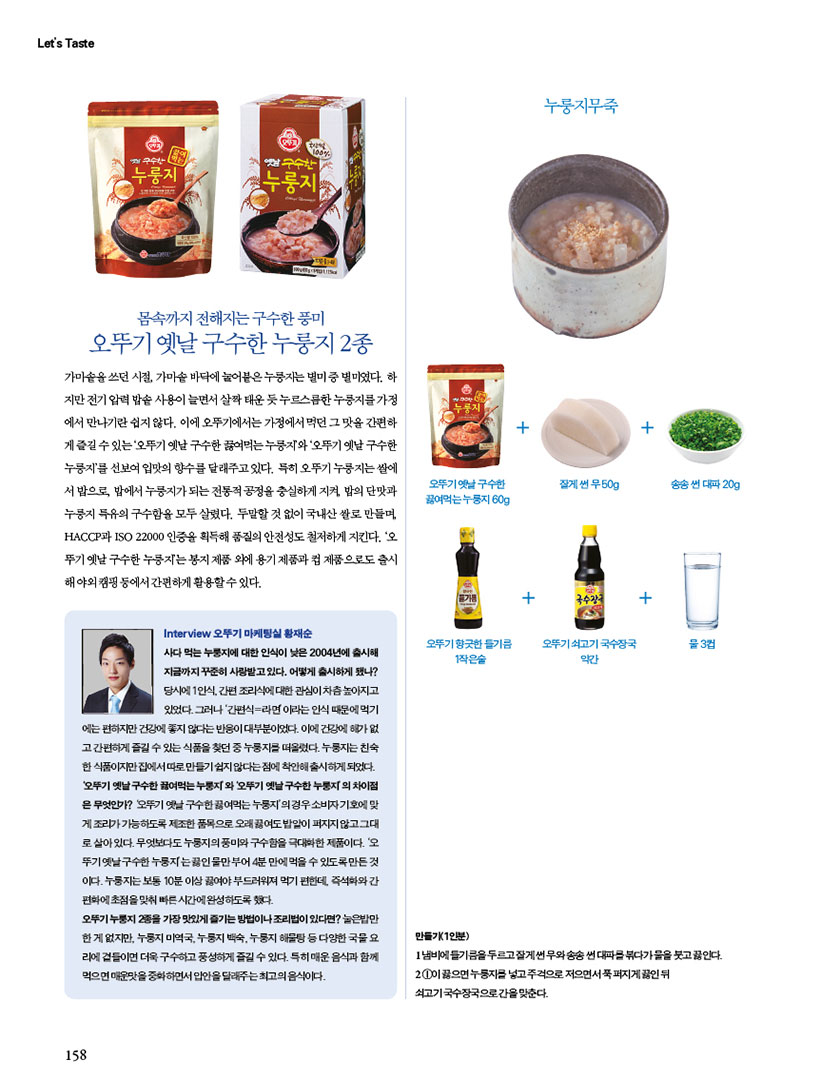 Let's Taste

몸속까지 전해지는 구수한 풍미
오뚜기 옛날구수한 누룽지 2종
가마솥을 쓰던 시절, 가마솥 바닥에 눌어붙은 누룽지는 별미 중 별미였다. 하 지만 전기압력밥솥 사용이 늘면서 살짝 태운 듯 누르스름한 누룽지를가정 에서 만나기란 쉽지 않다. 이에 오뚜기에서는 가정에서 먹던 그 맛을 간편하 게즐길수있는'오뚜기 옛날구수한 끓여먹는누룽지'와 '오뚜기 옛날구수한 누룽지'를 선보여 입맛의 향수를 달래주고 있다. 특히 오뚜기 누룽지는 쌀에 서 밥으로 밥에서 누룽지가되는 전통적공정을 충실하게 지켜 밥의 단맛과 누룽지 특유의 구수함을 모두 살렸다. 두말할 것 없이 국내산 쌀로 만들며 HACCP ISO 22000 인증을 획득해 품질의 안전성도 철저하게 지킨다. '오 뚜기 옛날구수한 누룽지는봉지 제품 외에 용기 제품과 제품으로도 출시 해야외 캠핑 등에서 간편하게 활용할수있다.

Interview 오뚜기 마케팅실 황재순
사다 먹는 누룽지에 대한 인식이 낮은 2004년에 출시해 지금까지 꾸준히 사랑받고있다. 어떻게 출시하게 됐나? 당시에 1인식, 간편조리식에 대한 관심이 차츰 높아지고 있었다. 그러나 '간편식=라면이라는 인식 때문에 먹기
에는 편하지만 건강에 좋지 않다는 반응이 대부분이었다. 이에 건강에 해가 없 고간편하게 즐길 수 있는 식품을 찾던 중 누룽지를 떠올렸다. 누룽지는 친숙 한 식품이지만 집에서따로만들기 쉽지 않다는 점에 착안해 출시하게 되었다. 오뚜기 옛날구수한 끓여먹는누룽지와 오뚜기 옛날구수한 누룽지의 차이점 은 무엇인가? 오뚜기 옛날구수한끓여먹는 누룽지'의경우 소비자 기호에 맞 게 조리가 가능하도록 제조한 품목으로 오래 끓여도밥알이 퍼지지않고그대 로 살아있다. 무엇보다도 누룽지의 풍미와 구수함을 극대화한 제품이다. '오 뚜기 옛날구수한 누룽지는끓인물만부어 4분만에 먹을 수 있도록 만든 것 이다.누룽지는 보통 10분 이상 끓여야 부드러워져 먹기 편한데 즉석화와 간 편화에 초점을 맞춰 빠른시간에 완성하도록 했다.
오뚜기누룽지 2종을 가장 맛있게 즐기는 방법이나 조리법이 있다면? 눌은밥만 한게 없지만, 누룽지 미역국 누룽지 백숙, 누룽지 해물탕 등 다양한 국물요 리에 곁들이면 더욱 구수하고 풍성하게 즐길 수 있다. 특히 매운음식과 함께 먹으면 매운맛을 중화하면서 입안을 달래주는최고의음식이다.

누룽지무죽
만들기(1인분)
냄비에 들기름을 두르고잘게 썬 무와송송 썬 대파를 볶다가물을 붓고 끓인다 1이끓으면 누룽지를 넣고 주걱으로 저으면서푹퍼지게 끓인 뒤 쇠고기국수장국으로 간을 맞춘다.
