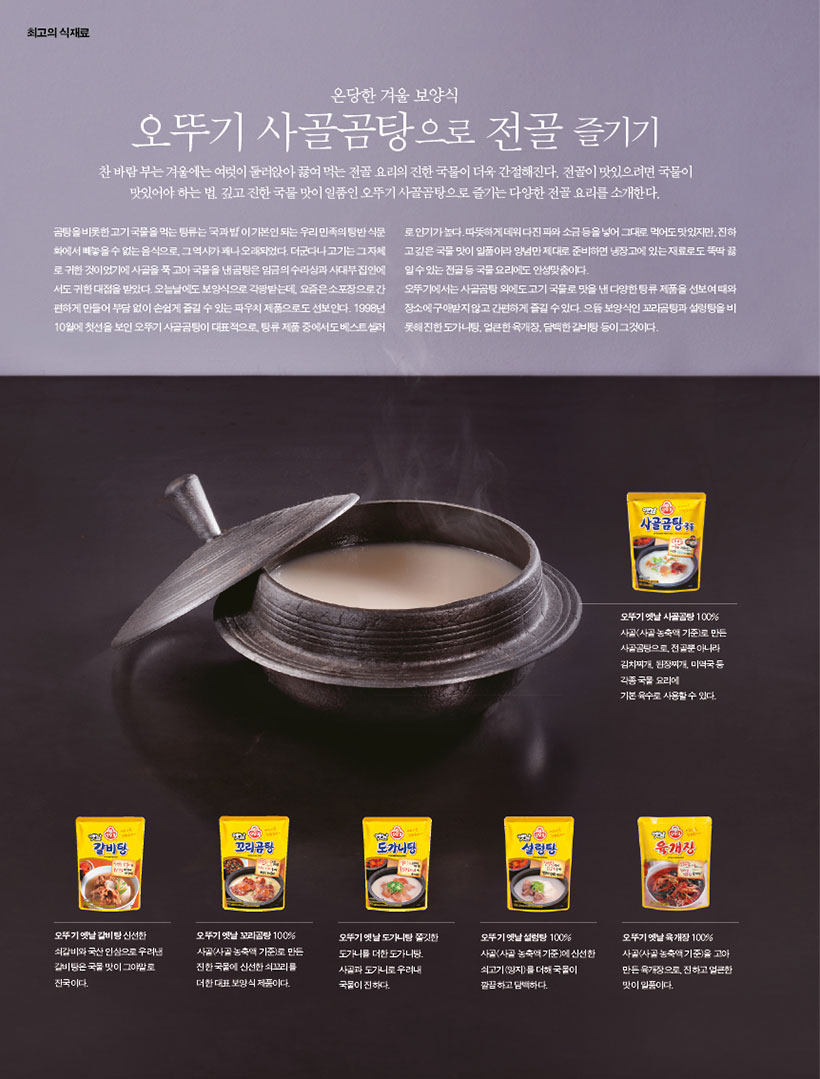 온당한 겨울 보양식

오뚜기 사골곰탕으로 전골 즐기기

찬 바람 부는 겨울에는 여럿이 둘러앉아 끓여 먹는 전골 요리의 진한 국물이 더욱 간절해진다. 전골이 맛있으려면 국물이 맛있어야 하는 법. 깊고 진한 국물 맛이 일품인 오뚜기 사골곰탕으로 즐기는 다양한 전골 요리를 소개한다.

곰탕을 비롯한 고기 국물을 먹는 탕류는 ‘국과 밥’이 기본인 되는 우리 민족의 탕반 식문 화에서 빼놓을 수 없는 음식으로, 그 역사가 꽤나 오래되었다. 더군다나 고기는 그 자체 로 귀한 것이었기에 사골을 푹 고아 국물을 낸 곰탕은 임금의 수라상과 사대부 집안에 서도 귀한 대접을 받았다. 오늘날에도 보양식으로 각광받는데, 요즘은 소포장으로 간 편하게 만들어 부담 없이 손쉽게 즐길 수 있는 파우치 제품으로도 선보인다. 1998년 10월에 첫선을 보인 오뚜기 사골곰탕이 대표적으로, 탕류 제품 중에서도 베스트셀러

로 인기가 높다. 따뜻하게 데워 다진 파와 소금 등을 넣어 그대로 먹어도 맛있지만, 진하 고 깊은 국물 맛이 일품이라 양념만 제대로 준비하면 냉장고에 있는 재료로도 뚝딱 끓 일 수 있는 전골 등 국물 요리에도 안성맞춤이다.

오뚜기에서는 사골곰탕 외에도 고기 국물로 맛을 낸 다양한 탕류 제품을 선보여 때와 장소에 구애받지 않고 간편하게 즐길 수 있다. 으뜸 보양식인 꼬리곰탕과 설렁탕을 비 롯해 진한 도가니탕, 얼큰한 육개장, 담백한 갈비탕 등이 그것이다.