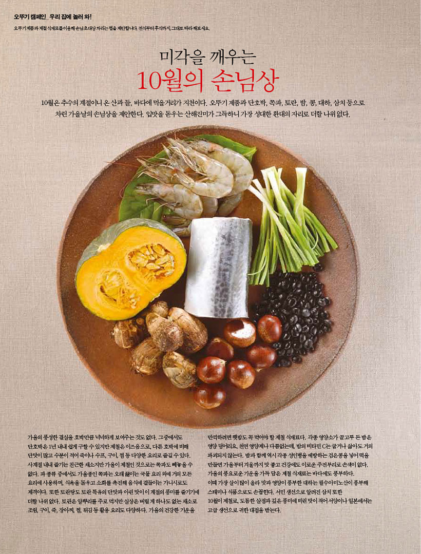 미각을 깨우는

10월의 손님상

10월은 추수의 계절이니 온 산과 들, 바다에 먹을거리가 지천이다. 오뚜기 제품과 단호박, 쪽파, 토란, 밤, 콩, 대하, 삼치 등으로 차린 가을날의 손님상을 제안한다. 입맛을 돋우는 산해진미가 그득하니 가장 성대한 환대의 자리로 더할 나위 없다.

가을의 풍성한 결실을호박만큼 넉넉하게 보여주는것도없다. 그중에서도 단호박은 1년 내내 쉽게 구할수있지만 제철은 이즈음으로 다른 호박에 비해 단맛이 많고 수분이 적어 죽이나 수프, 구이,찜 등 다양한 요리로 즐길수있다. 사계절 내내 즐기는 친근한 채소만가을이 제철인 것으로는 쪽과도 놓을수 없다. 파종류 중에서도 가을인쪽파는 오래 끓이는 국물요리 외에 거의 모든 요리에 사용하며, 식욕을 돋우고 소화를 촉진해 음식에 곁들이는 가니시로도 제격이다. 또한 토란탕도토란특유의 단맛과 아린맛이 이 계절의 풍미를 즐기기에 더할나위 없다. 토란은 알뿌리를 주로 먹지만 실상은 버릴게 하나도없는 채소로 조림, 구이, 즉 장아찌, 찜, 튀김 등 활용 요리도 다양하다. 가을의 건강한 기운을
만끽하려면햇밥도 꼭 먹어야 할 제철 식재료다. 각종 영양소가 골고루든밥은 영양덩어리, 천연영양제나 다름없는데, 밤의 비타민 C는굽거나 삶아도 거의 파괴되지 않는다. 밥과 함께 역시 각종 성인병을 예방하는 검은콩을 넣어 떡을 만들면 가을부터 겨울까지 맛 좋고 건강에도 이로운 주전부리로 손색이 없다. 가을의 풍요로운 기운을 가득 담은 제철 식재료는 바다에도 풍부하다. 이때 가장살이 많이 올라 맛과 영양이 풍부한 대하는 필수아미노산이 풍부해 스태미나 식품으로도 손꼽힌다. 서민 생선으로 알려진 삼치 또한
10월이 제철로 도톰한살점과 깊은 풍미에 비린맛이 적어서양이나 일본에서는 고급 생선으로 귀한 대접을 받는다.
