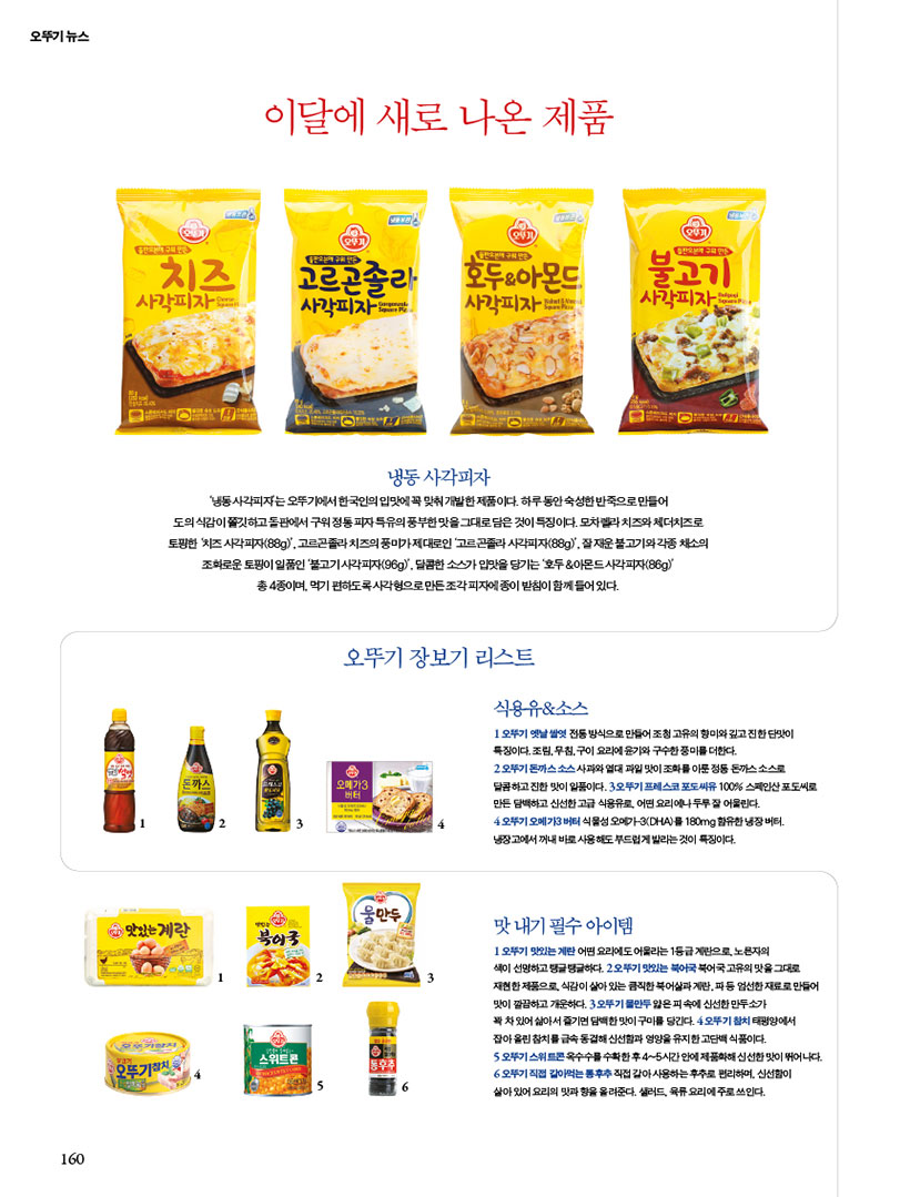 오뚜기 뉴스

이달에 새로 나온 제품

냉동 사각피자
냉동사각피자는 오뚜기에서 한국인의 입맛에 꼭 맞춰 개발한 제품이다. 하루동안 숙성한반죽으로 만들어 도의 식감이 쫄깃하고돌판에서 구워정동피자특유의 풍부한 맛을 그대로 담은 것이 특징이다. 모차렐라치즈와체더치즈로 토핑한 치즈사각피자(88g)', 고르곤졸라치즈의 풍미가제대로인 '고르곤졸라 시각피자(88g)', 잘 재운 불고기와 각종 채소의 조화로운 토핑이 일품인 '불고기사각피자(96g)'. 달콤한 소스가 입맛을 당기는'호두&아몬드사각피자(86g)'
총 4종이며, 먹기 편하도록 사각형으로만든조각피자에 종이 받침이 함께 들어있다.

오뚜기 장보기 리스트
식용유&소스
오뚜기 옛날쌀엿 전통방식으로 만들어 조청 고유의 향미와깊고 진한맛이
특징이다.조림, 무침,구이요리에 윤기와 구수한풍미를 더한다.
2 오뚜기돈까스소스사과와 열대과일 맛이 조화를 이룬정동 돈까스소스
달콤하고 진한 맛이 일품이다. 3오뚜기 프레스코 포도씨유 100% 스페인산포도씨로
만든 담백하고 신선한 고급 식용유로 어떤 요리에나 두루 잘 어울린다.
4 오뚜기 오메가3 버터 식물성 오메가3(DHA)를 180mg 함유한 냉장버터
냉장고에서 꺼내 바로사용해도 부드럽게 발리는것이 특징이다.

맛내기 필수아이템
오뚜기 맛있는 계란 어떤 요리에도 어울리는 1등급계란
노른자의
색이 선명하고 탱글탱글하다. 오뚜기 맛있는 북어국 북어국 고유의 맛을 그대로

재현한 제품으로 식감이 살아있는 큼직한 북어계란파등 엄선한재료로 만들어 맛이 깔끔하고 개운하다. 3오뚜기물만두피속에 신선한 만두소가
꽉차있어 삶아서 즐기면담백한맛이구미를 당긴다. 4오뚜기참치태평양에서
잡아올린 참치를 급속동결해 신선함과 영양을 유지한 고단백 식품이다.
오뚜기 스위트콘옥수수를 수확한 후 4~5시간안에 제품화해신선한 맛이 뛰어나다.
오뚜기 직접 갈아먹는 통후추 직접 갈아 사용하는후추로 편리하며 신선함이
살아있어요리의 맛과 향을 올려준다. 샐러드, 육류요리에 주로 쓰인다.

