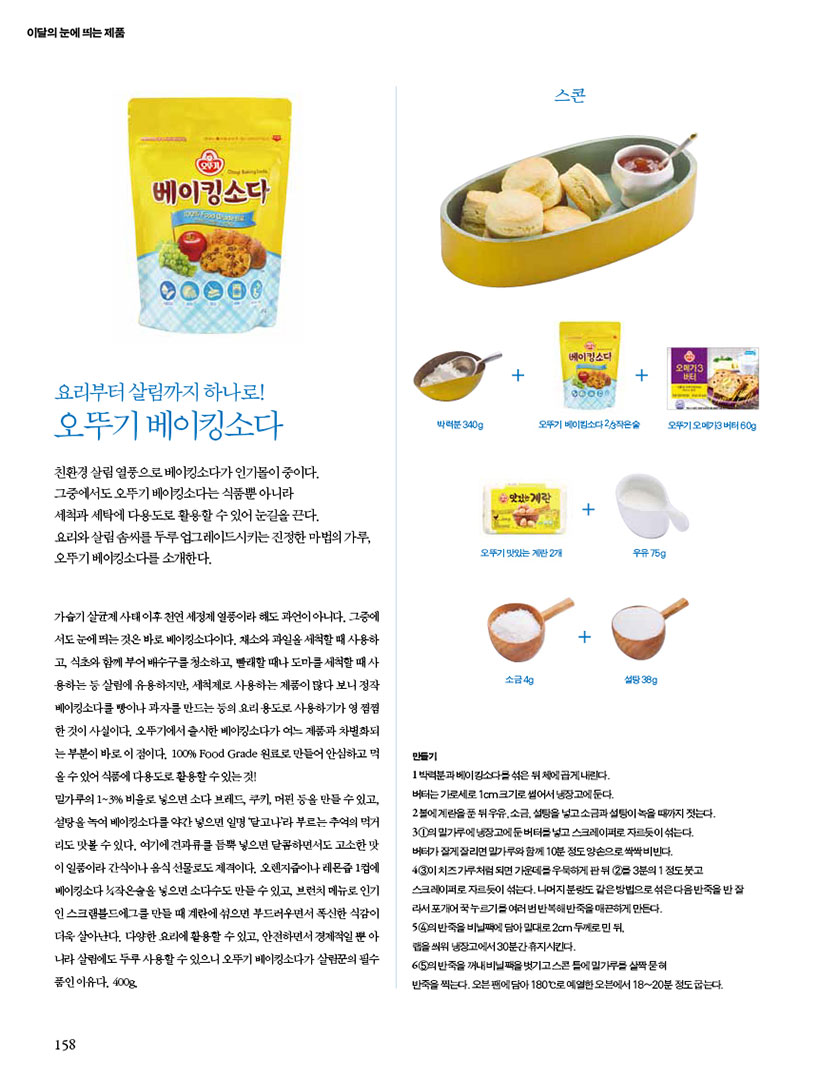 이달의 눈에 띄는 제품

베이킹소다

친환경살림 열풍으로 베이킹소다가인기몰이 중이다. 그중에서도 오뚜기 베이킹소다는식품뿐 아니라 세척과 세탁에 다용도로 활용할 수 있어 눈길을 끈다. 요리와 살림 솜씨를 두루 업그레이드시키는 진정한 마법의 가루, 오뚜기 베이킹소다를 소개한다.

가습기살균제 사태 이후 천연 세정제 열풍이라 해도 과언이 아니다. 그중에 서도 눈에 띄는 것은 바로 베이킹소다이다. 채소와 과일을 세척할 때 사용하 고, 식초와 함께 부어 배수구청소하고 빨래할 때나 도마를 세척할 때 사 용하는 등 살림에 유용하지만, 세척제로 사용하는 제품이 많다 보니 정작 베이킹소다를 빵이나 과자를 만드는 등의 요리용도로 사용하기가 영 찜찜 한 것이 사실이다. 오뚜기에서 출시한 베이킹소다가 어느 제품과 차별화되 는부분이 바로 이 점이다. 100% Food Grade 원료로 만들어 안심하고 먹 올수있어 식품에 다용도로 활용할수있는것!
밀가루의 1~3% 비율로 넣으면 소다 브레드, 쿠키, 머핀 등을 만들수있고 설탕을 녹여 베이킹소다를 약간 넣으면 일명 달고나라 부르는 추억의 먹거 리도 맛볼 수 있다. 여기에 견과류를 듬뿍 넣으면 달콤하면서도 고소한 맛 이 일품이라 간식이나 음식선물로도 제격이다. 오렌지즙이나 레몬즙 1컵에 베이킹소다 작은술을 넣으면 소다수도 만들수있고 브런치 메뉴로 인기 인스크램블드에그를 만들 때 계란에섞으면 부드러우면서 폭신한 식감이 더욱 살아난다. 다양한 요리에 활용할 수 있고, 안전하면서 경제적일 뿐 아 나라살림에도 두루 사용할수있으니 오뚜기 베이킹소다가 살림꾼의 필수 품인 이유다. 400g

스콘
만들기

1박력분과 베이킹소다를 섞은 뒤에 곱게 내린다. 버터는 가로세로 1cm 크기로 썰어서 냉장고에둔다.
2볼에 계란을푼 뒤 우유, 소금, 설탕을 넣고 소금과 설탕이 녹을 때까지 짓는다. 31의 밀가루에냉장고에둔버터를 넣고 스크레이퍼로 자르듯이 섞는다. 버터가 잘게잘리면 밀가루와 함께 10분정도 양손으로싹싹비빈다. 431 치즈가루처럼 되면 가운데 우묵하게 판뒤 23분의 1 정도붓고 스크레이퍼로 자르듯이 섞는다. 나머지 분량도 같은방법으로섞은다음반죽을 반잘 라서 포개어누르기를 여러번 반복해반죽을 매끈하게 만든다. 5 4의 반죽을 비닐팩에 담아 일대로2cm 두께로민 뒤
랩을 씌워 냉장고에서 30분간휴지시킨다.
65의 반죽을 꺼내비닐을 벗기고스콘들에 밀가루를 살짝 묻혀
반죽을 찍는다. 오븐팬에 담아 180°C로 예열한 오븐에서 18~20분 정도굽는다.
