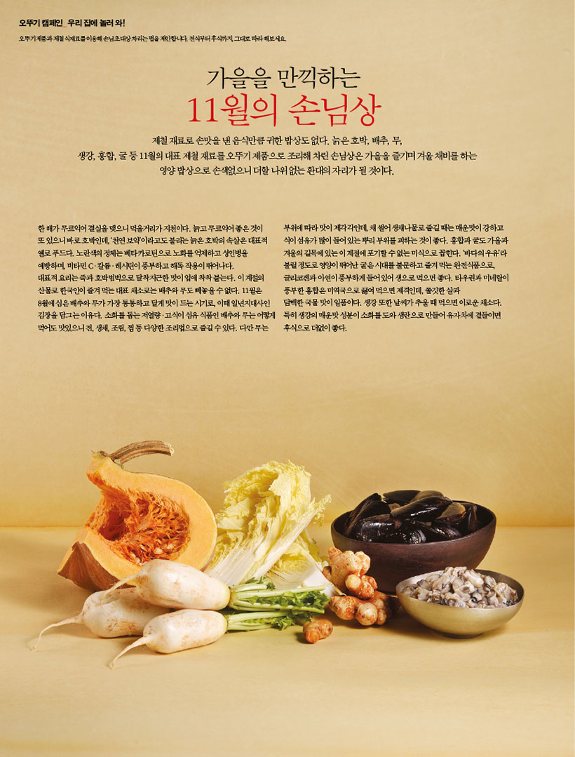 가을을 만끽하는

11월의 손님상

제철재료로손맛을낸음식만큼귀한밥상도없다.늙은호박,배추,무, 생강,홍합,굴등11월의대표제철재료를오뚜기제품으로조리해차린손님상은가을을즐기며겨울채비를하는 영양 밥상으로 손색없으니 더할 나위 없는 환대의 자리가 될 것이다.

한 해가 무르익어 결실을 맺으니 먹을거리가 지천이다. 늙고 무르익어 좋은 것이 또있으니바로호박인데,‘천연보약’이라고도불리는늙은호박의속살은대표적 옐로 푸드다. 노란색의 정체는 베타카로틴으로 노화를 억제하고 성인병을 예방하며, 비타민 Cㆍ칼륨ㆍ레시틴이 풍부하고 해독 작용이 뛰어나다.

대표적 요리는 죽과 호박범벅으로 달착지근한 맛이 입에 착착 붙는다. 이 계절의 산물로 한국인이 즐겨 먹는 대표 채소로는 배추와 무도 빼놓을 수 없다. 11월은 8월에심은배추와무가가장통통하고달게맛이드는시기로,이때일년지대사인 김장을 담그는 이유다. 소화를 돕는 저열량ㆍ고식이 섬유 식품인 배추와 무는 어떻게 먹어도맛있으니전,생채,조림,찜등다양한조리법으로즐길수있다.다만무는

부위에 따라 맛이 제각각인데, 채 썰어 생채나물로 즐길 때는 매운맛이 강하고 식이섬유가많이들어있는뿌리부위를피하는것이좋다.홍합과굴도가을과 겨울의 길목에 있는 이 계절에 포기할 수 없는 미식으로 꼽힌다. ‘바다의 우유’라 불릴 정도로 영양이 뛰어난 굴은 시대를 불문하고 즐겨 먹는 완전식품으로, 글리코겐과 아연이 풍부하게 들어 있어 생으로 먹으면 좋다. 타우린과 미네랄이 풍부한 홍합은 미역국으로 끓여 먹으면 제격인데, 쫄깃한 살과 담백한국물맛이일품이다.생강또한날씨가추울때먹으면이로운채소다. 특히 생강의 매운맛 성분이 소화를 도와 생란으로 만들어 유자차에 곁들이면 후식으로더없이좋다.
