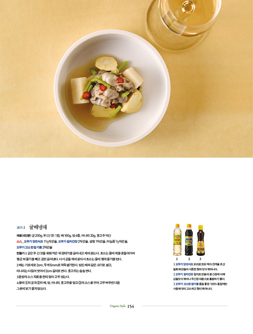 코스 2 굴배냉채

재료(4인분) 굴 200g, 무(간 것) 1컵, 배 160g, 밤 4톨, 미나리 20g, 홍고추 약간

소스_ 오뚜기 양조식초 11/3작은술, 오뚜기 참치간장 2작은술, 설탕 1작은술, 마늘즙 1/2작은술, 오뚜기 고소한 참기름 2작은술

만들기 1 굴은 무 간 것을 휘휘 저은 뒤 껍데기를 골라내고 체에 쏟는다. 흐르는 물에 체를 흔들어가며 헹군 뒤 물기를 빼고 굴만 골라낸다. 다시 굴을 체에 쏟아서 흐르는 물에 헹궈 물기를 턴다.

2 배는 가로세로 2cm, 두께 5mm로 깍둑썰기한다. 밤도 배와 같은 크기로 썰고,

미나리는 다듬어 씻어서 2cm 길이로 썬다. 홍고추는 송송 썬다.

3 분량의 소스 재료를 한데 담아 고루 섞는다.

4 볼에 1의 굴과 2의 배, 밤, 미나리, 홍고추를 담고 3의 소스를 부어 고루 버무린 다음

그릇에 보기 좋게 담는다.