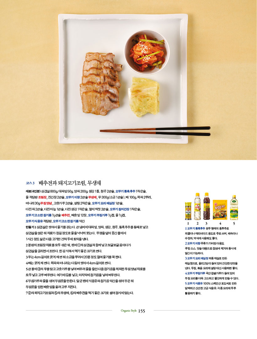 코스 3 배추전과 돼지고기조림, 무생채

재료(4인분)삼겹살800g,대파잎50g,양파200g,생강1톨,청주2큰술,오뚜기통흑후추1작은술,

물 적당량 조림장_ 진간장 2큰술, 오뚜기 미향 2큰술 무생채_ 무 300g(소금 1큰술), 배 100g, 쪽파 2뿌리, 미나리 30g 무침 양념_ 고춧가루 2큰술, 설탕 2작은술, 오뚜기 요리 매실청 1큰술, 다진파2큰술,다진마늘1큰술,다진생강1작은술,멸치액젓2큰술,오뚜기참치간장1작은술,

오뚜기 고소한 참기름 1/2큰술 배추전_ 배춧잎 12장, 오뚜기 부침가루 1/2컵, 물 1/2컵,

오뚜기 식용유 적당량, 오뚜기 고소한 참기름 약간

만들기 1 삼겹살은 씻어서 물기를 걷는다. 큰 냄비에 대파잎, 양파, 생강, 청주, 통흑후추를 통째로 넣고 삼겹살을얹은뒤재료가잠길정도로물을넉넉히붓는다. 뚜껑을덮어중간불에서

1시간 정도 삶은 다음 고기만 건져 두세 토막을 낸다.

2 분량의조림장재료를모두섞은뒤,팬에1의삼겹살과함께넣고보글보글끓이다가

삼겹살을 굴리면서 조린다. 한 김 식혀서 먹기 좋은 크기로 썬다.

3 무는 4cm 길이로 굵게 채 썬 뒤 소금을 뿌려서 20분 정도 절여 물기를 꼭 짠다.

4 배는 굵게 채 썬다. 쪽파와 미나리는 다듬어 씻어서 4cm 길이로 썬다.

5 큰 볼에 3의 무를 담고 고춧가루를 넣어 버무려 물을 들인 다음 참기름을 제외한 무침 양념 재료를 모두 넣고 고루 버무린다. 여기에 4를 넣고, 마지막에 참기름을 넣어 버무린다.

6 부침가루와물을섞어부침옷을만든다.달군팬에식용유와참기름약간을섞어부은뒤

부침옷을 입힌 배춧잎을 올려 고루 지진다.

7 2의 돼지고기조림과 5의 무생채, 6의 배추전을 먹기 좋은 크기로 썰어 접시에 담는다.