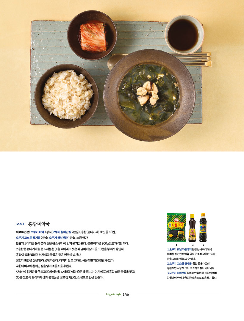 코스 4 홍합미역국

재료(6인분) 오뚜기 미역 1봉지(오뚜기 참치간장 2큰술), 홍합(껍데기째) 1kg, 물 10컵,

오뚜기 고소한 참기름 2큰술, 오뚜기 참치간장 1큰술, 소금 약간

만들기 1 미역은 물에 불려 씻은 뒤 소쿠리에 건져 물기를 뺀다. 불린 미역은 900g 정도가 적당하다.

2 홍합은 껍데기에 붙은 지저분한 것을 떼어내고 씻은 뒤 냄비에 담고 물 10컵을 부어서 끓인다.

홍합이 입을 벌리면 건져내고 국물은 젖은 면포에 밭친다.

3 2의홍합은살을발라굵게다진다.다지지않고그대로사용하면약간질길수있다.

4 1의미역에참치간장을넣어조물조물무친다.

5 냄비에 참기름을 두르고 4의 미역을 넣어 5분 이상 충분히 볶는다. 여기에 2의 홍합 삶은 국물을 붓고 30분 정도 푹 끓이다가 3의 홍합살을 넣고 참치간장, 소금으로 간을 맞춘다.


1 오뚜기 옛날 자른미역 청정 남해 바다에서 채취한 신선한 미역을 급속 건조해 고유한 맛과 향을 고스란히 느낄 수 있다. 2오뚜기고소한참기름 품질좋은100% 통참깨만 사용해 맛이 고소하고 향이 뛰어나다. 3 오뚜기 참치간장 참치로 만들어 콩 간장에 비해 감칠맛이 뛰어나 국간장 대용으로 활용하기 좋다.