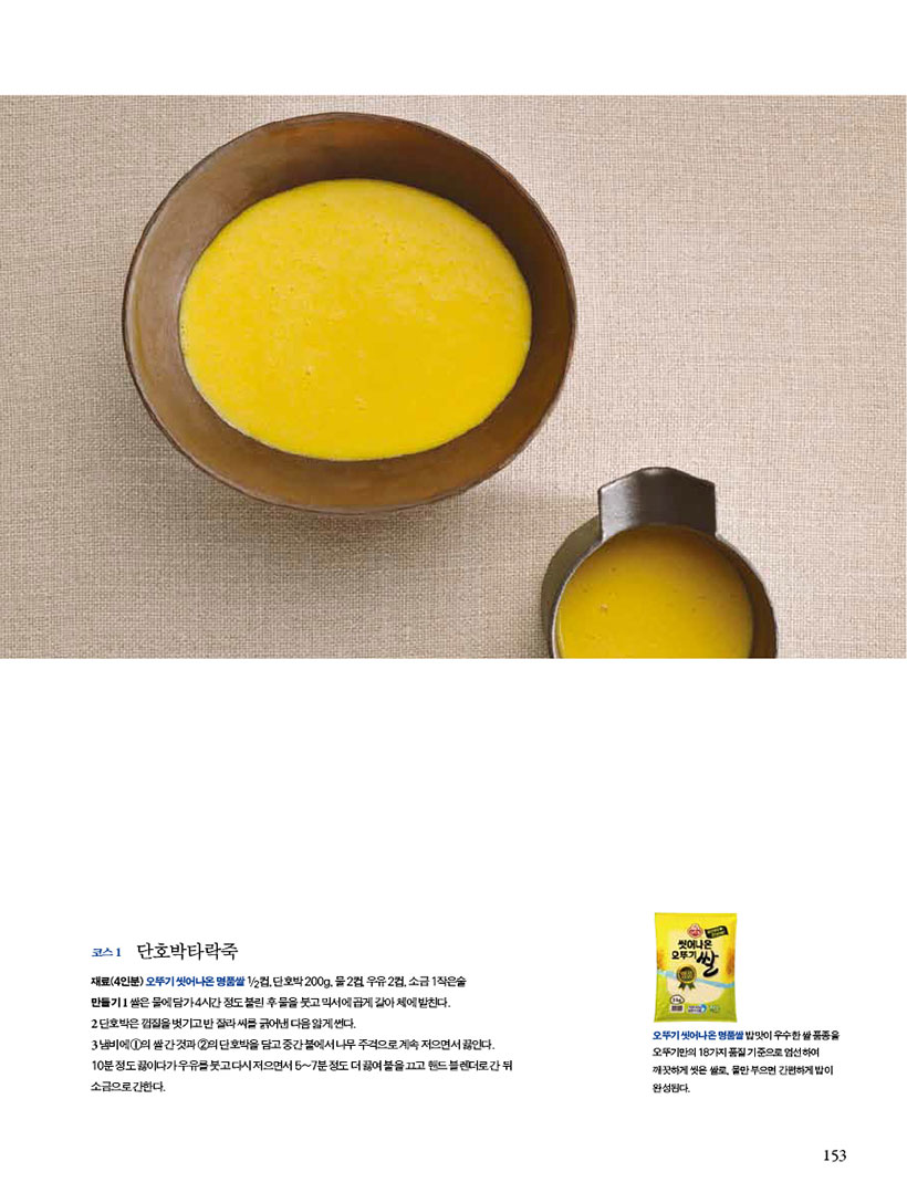 코스 1 단호박타락죽

재료(4인분)오뚜기씻어나온명품쌀1/2컵,단호박200g,물2컵,우유2컵,소금1작은술

만들기 1 쌀은 물에 담가 4시간 정도 불린 후 물을 붓고 믹서에 곱게 갈아 체에 밭친다.

2 단호박은 껍질을 벗기고 반 잘라 씨를 긁어낸 다음 얇게 썬다.

3 냄비에 1의 쌀 간 것과 2의 단호박을 담고 중간 불에서 나무 주걱으로 계속 저으면서 끓인다. 10분 정도 끓이다가 우유를 붓고 다시 저으면서 5~7분 정도 더 끓여 불을 끄고 핸드 블렌더로 간 뒤 소금으로 간한다.