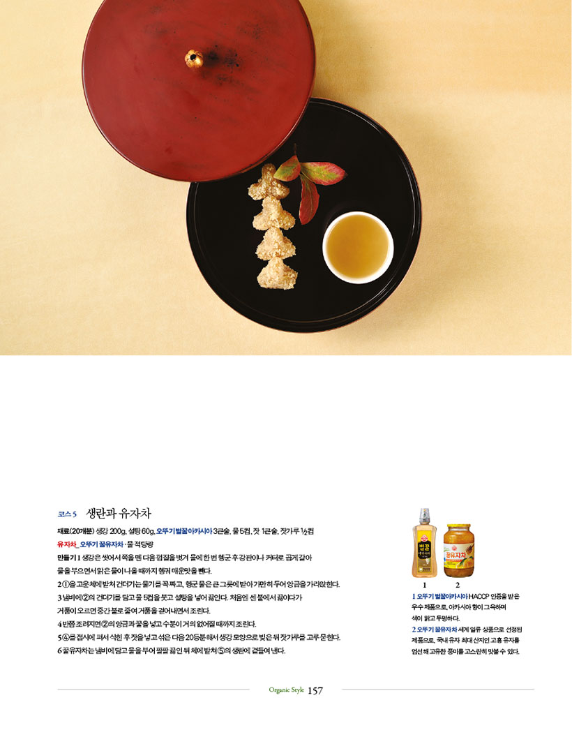 코스 5 생란과 유자차

재료(20개분) 생강 200g, 설탕 60g, 오뚜기 벌꿀아카시아 3큰술, 물 5컵, 잣 1큰술, 잣가루 1/2컵 유 자 차 _ 오 뚜 기 꿀 유 자 차·물 적 당 량

만들기 1 생강은 씻어서 쪽을 뗀 다음 껍질을 벗겨 물에 한 번 헹군 후 강판이나 커터로 곱게 갈아 물을 부으면서 맑은 물이 나올 때까지 헹궈 매운맛을 뺀다.

2 1을고운체에밭쳐건더기는물기를꼭짜고,헹군물은큰그릇에받아가만히두어앙금을가라앉힌다. 3 냄비에 2의 건더기를 담고 물 5컵을 붓고 설탕을 넣어 끓인다. 처음엔 센 불에서 끓이다가

거품이 오르면 중간 불로 줄여 거품을 걷어내면서 조린다.

4 반쯤 조려지면 2의 앙금과 꿀을 넣고 수분이 거의 없어질 때까지 조린다.

5 4를접시에펴서식힌후잣을넣고섞은다음20등분해서생강모양으로빚은뒤잣가루를고루묻힌다. 6 꿀유자차는 냄비에 담고 물을 부어 팔팔 끓인 뒤 체에 밭쳐 5의 생란에 곁들여 낸다.