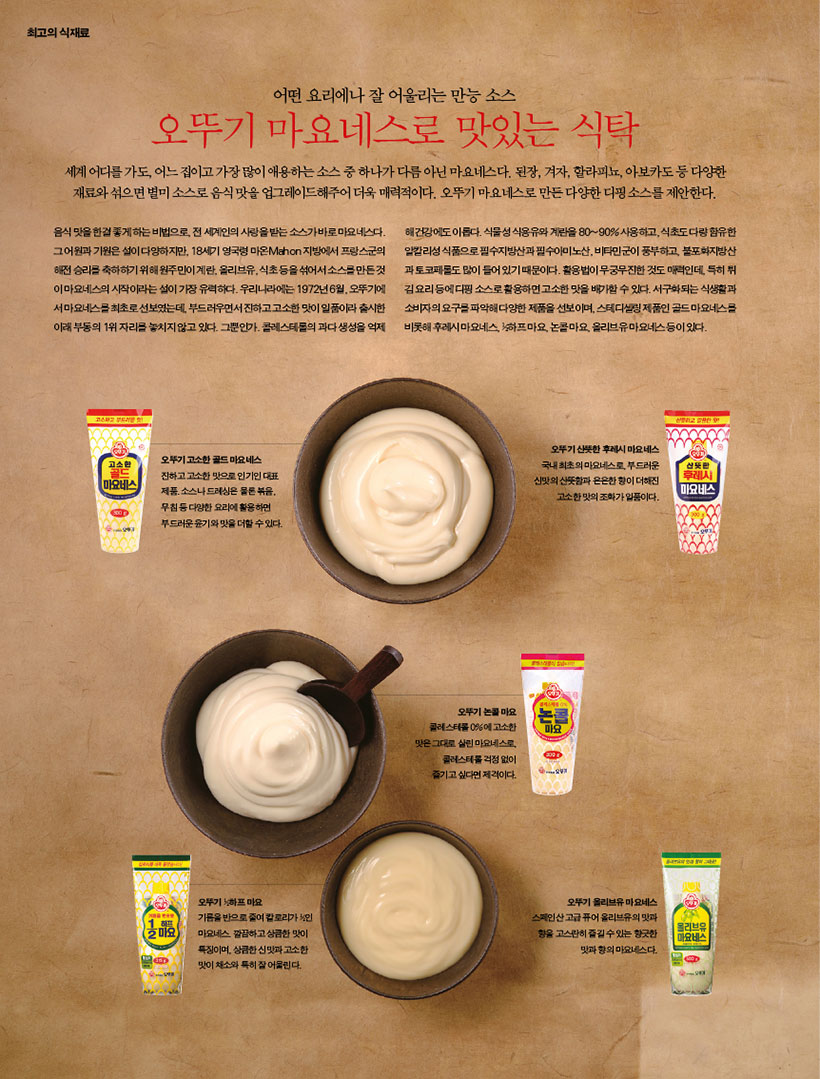 어떤 요리에나 잘 어울리는 만능 소스

오뚜기 마요네스로 맛있는 식탁

세계어디를가도,어느집이고가장많이애용하는소스중하나가다름아닌마요네스다.된장,겨자,할라피뇨,아보카도등다양한 재료와 섞으면 별미 소스로 음식 맛을 업그레이드해주어 더욱 매력적이다. 오뚜기 마요네스로 만든 다양한 디핑 소스를 제안한다.

음식 맛을 한결 좋게 하는 비법으로, 전 세계인의 사랑을 받는 소스가 바로 마요네스다. 그 어원과 기원은 설이 다양하지만, 18세기 영국령 마온Mahon 지방에서 프랑스군의 해전 승리를 축하하기 위해 원주민이 계란, 올리브유, 식초 등을 섞어서 소스를 만든 것 이 마요네스의 시작이라는 설이 가장 유력하다. 우리나라에는 1972년 6월, 오뚜기에 서 마요네스를 최초로 선보였는데, 부드러우면서 진하고 고소한 맛이 일품이라 출시한 이래 부동의 1위 자리를 놓치지 않고 있다. 그뿐인가. 콜레스테롤의 과다 생성을 억제

오뚜기 고소한 골드 마요네스

진하고 고소한 맛으로 인기인 대표 제품. 소스나 드레싱은 물론 볶음, 무침 등 다양한 요리에 활용하면 부드러운 윤기와 맛을 더할 수 있다.

해 건강에도 이롭다. 식물성 식용유와 계란을 80~90% 사용하고, 식초도 다량 함유한 알칼리성 식품으로 필수지방산과 필수아미노산, 비타민군이 풍부하고, 불포화지방산 과 토코페롤도 많이 들어 있기 때문이다. 활용법이 무궁무진한 것도 매력인데, 특히 튀 김 요리 등에 디핑 소스로 활용하면 고소한 맛을 배가할 수 있다. 서구화되는 식생활과 소비자의 요구를 파악해 다양한 제품을 선보이며, 스테디셀링 제품인 골드 마요네스를 비롯해 후레시 마요네스, 1?2하프 마요, 논콜 마요, 올리브유 마요네스 등이 있다.