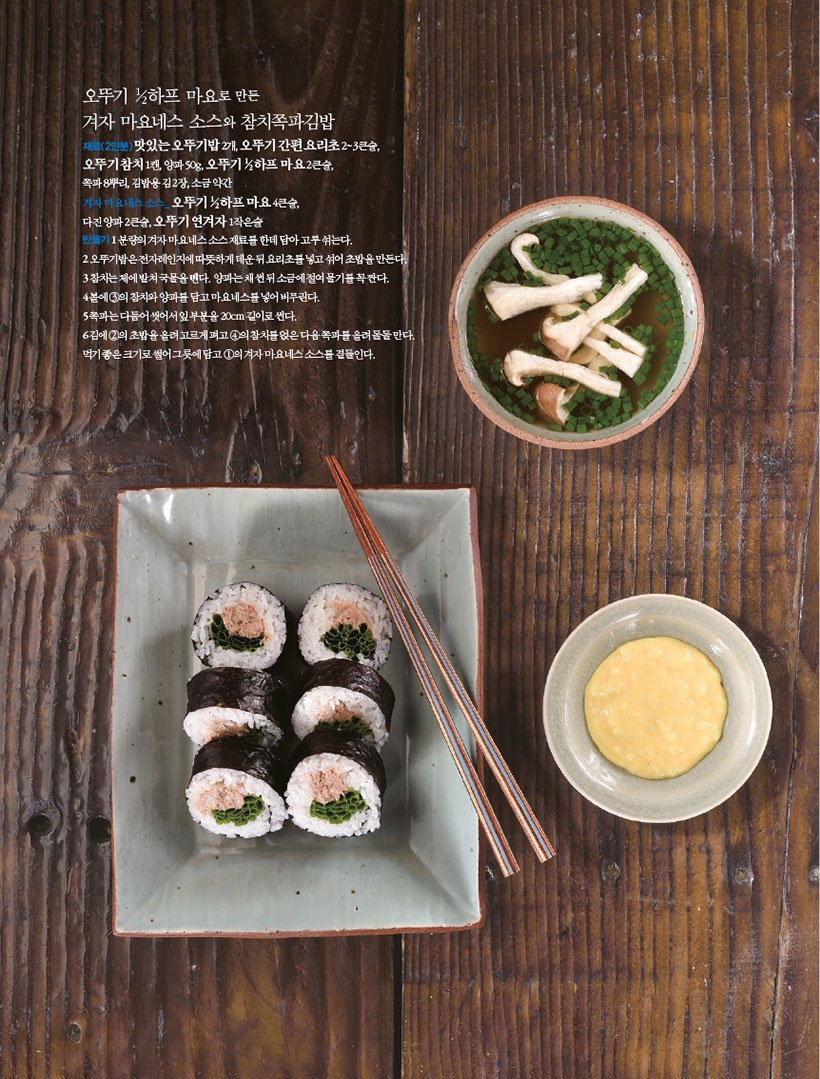오뚜기 1?2하프 마요로 만든

겨자 마요네스 소스와 참치쪽파김밥 재료(2인분)맛있는 오뚜기밥 2개, 오뚜기 간편 요리초 2~3큰술,

오뚜기 참치 1캔, 양파 50g, 오뚜기 1?2하프 마요 2큰술, 쪽파8뿌리,김밥용김2장,소금약간

겨자 마요네스 소스_ 오뚜기 1?2하프 마요 4큰술,

다진 양파 2큰술, 오뚜기 연겨자 1작은술

만들기1 분량의 겨자 마요네스 소스 재료를 한데 담아 고루 섞는다.

2 오뚜기밥은 전자레인지에 따뜻하게 데운 뒤 요리초를 넣고 섞어 초밥을 만든다. 3참치는체에밭쳐국물을뺀다.양파는채썬뒤소금에절여물기를꼭짠다.

4 볼에 3의 참치와 양파를 담고 마요네스를 넣어 버무린다. 5쪽파는다듬어씻어서잎부분을20cm길이로썬다. 6김에2의초밥을올려고르게펴고4의참치를얹은다음쪽파를올려돌돌만다. 먹기좋은크기로썰어그릇에담고1의겨자마요네스소스를곁들인다.