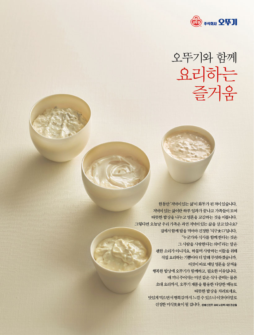 오뚜기와 함께

요리하는 즐거움



한동안 ‘저녁이 있는 삶’이 화두가 된 적이 있습니다. 저녁이 있는 삶이란 하루 일과가 끝나고 가족들이 모여 따뜻한 밥상을 나누고 영혼을 교감하는 것을 이릅니다. 그렇다면오늘날우리가족은과연저녁이있는삶을살고있나요? 집에서 함께 밥을 먹어야 진정한 ‘식구食口’입니다. “누군가와 식사를 함께 한다는 것은 그 사람을 사랑한다는 의미”라는 말은 괜한 소리가 아니지요. 하물며 사랑하는 이들을 위해 직접 요리하는 기쁨이야 더 말해 무엇하겠습니까. 이것이 바로 매일 영혼을 살찌울 행복한 밥상에 오뚜기가 함께하고, 필요한 이유입니다. 매끼니주어지는미션같은식사준비는물론 초대 요리까지, 오뚜기 제품을 활용한 다양한 메뉴로 따뜻한 밥상을 차려보세요. 맛있게 먹으면서 행복감까지 느낄 수 있으니 이것이야말로 진정한 미식美食이 될 겁니다. 진행 신민주 요리 노영희 사진 권순철